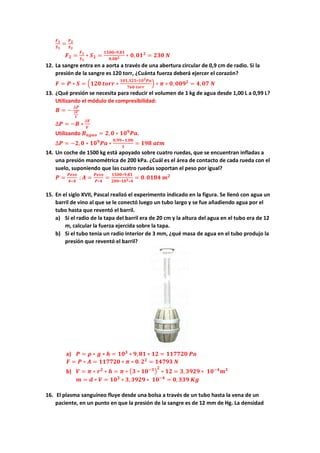 𝑭𝑭𝟏𝟏
𝑺𝑺𝟏𝟏
=
𝑭𝑭𝟐𝟐
𝑺𝑺𝟐𝟐
𝑭𝑭𝟐𝟐 =
𝑭𝑭𝟏𝟏
𝑺𝑺𝟏𝟏
∗ 𝑺𝑺𝟐𝟐 =
𝟏𝟏𝟏𝟏𝟏𝟏𝟏𝟏∗𝟗𝟗,𝟖𝟖𝟖𝟖
𝟎𝟎,𝟎𝟎𝟎𝟎𝟐𝟐 ∗ 𝟎𝟎,𝟎𝟎𝟎𝟎𝟐𝟐
= 𝟐𝟐𝟐𝟐𝟐𝟐 𝑵𝑵
12. La sangre entra en a aorta a través de una abertura circular de 0,9 cm de radio. Si la
presión de la sangre es 120 torr, ¿Cuánta fuerza deberá ejercer el corazón?
𝑭𝑭 = 𝑷𝑷 ∗ 𝑺𝑺 = �𝟏𝟏𝟏𝟏𝟏𝟏 𝒕𝒕𝒕𝒕𝒕𝒕𝒕𝒕 ∗
𝟏𝟏𝟏𝟏𝟏𝟏,𝟑𝟑𝟑𝟑𝟑𝟑∗𝟏𝟏𝟏𝟏𝟑𝟑𝑷𝑷𝑷𝑷
𝟕𝟕𝟕𝟕𝟕𝟕 𝒕𝒕𝒕𝒕𝒕𝒕𝒕𝒕
� ∗ 𝝅𝝅 ∗ 𝟎𝟎, 𝟎𝟎𝟎𝟎𝟎𝟎𝟐𝟐
= 𝟒𝟒,𝟎𝟎𝟎𝟎 𝑵𝑵
13. ¿Qué presión se necesita para reducir el volumen de 1 kg de agua desde 1,00 L a 0,99 L?
Utilizando el módulo de compresibilidad:
𝑩𝑩 = −
∆𝑷𝑷
∆𝑽𝑽
𝑽𝑽
∆𝑷𝑷 = −𝑩𝑩 ∗
∆𝑽𝑽
𝑽𝑽
Utilizando 𝑩𝑩𝒂𝒂𝒂𝒂𝒂𝒂𝒂𝒂 = 𝟐𝟐,𝟎𝟎 ∗ 𝟏𝟏𝟏𝟏𝟗𝟗
𝑷𝑷𝑷𝑷.
∆𝑷𝑷 = −𝟐𝟐,𝟎𝟎 ∗ 𝟏𝟏𝟏𝟏𝟗𝟗
𝑷𝑷𝑷𝑷 ∗
𝟎𝟎,𝟗𝟗𝟗𝟗−𝟏𝟏,𝟎𝟎𝟎𝟎
𝟏𝟏
= 𝟏𝟏𝟏𝟏𝟏𝟏 𝒂𝒂𝒂𝒂𝒂𝒂
14. Un coche de 1500 kg está apoyado sobre cuatro ruedas, que se encuentran infladas a
una presión manométrica de 200 kPa. ¿Cuál es el área de contacto de cada rueda con el
suelo, suponiendo que las cuatro ruedas soportan el peso por igual?
𝑷𝑷 =
𝑷𝑷𝑷𝑷𝑷𝑷𝑷𝑷
𝟒𝟒∗𝑨𝑨
; 𝑨𝑨 =
𝑷𝑷𝑷𝑷𝑷𝑷𝑷𝑷
𝑷𝑷∗𝟒𝟒
=
𝟏𝟏𝟏𝟏𝟏𝟏𝟏𝟏∗𝟗𝟗,𝟖𝟖𝟖𝟖
𝟐𝟐𝟐𝟐𝟐𝟐∗𝟏𝟏𝟏𝟏𝟑𝟑∗𝟒𝟒
= 𝟎𝟎.𝟎𝟎𝟎𝟎𝟎𝟎𝟎𝟎 𝒎𝒎𝟐𝟐
15. En el siglo XVII, Pascal realizó el experimento indicado en la figura. Se llenó con agua un
barril de vino al que se le conectó luego un tubo largo y se fue añadiendo agua por el
tubo hasta que reventó el barril.
a) Si el radio de la tapa del barril era de 20 cm y la altura del agua en el tubo era de 12
m, calcular la fuerza ejercida sobre la tapa.
b) Si el tubo tenia un radio interior de 3 mm, ¿qué masa de agua en el tubo produjo la
presión que reventó el barril?
a) 𝑷𝑷 = 𝝆𝝆 ∗ 𝒈𝒈 ∗ 𝒉𝒉 = 𝟏𝟏𝟏𝟏𝟑𝟑
∗ 𝟗𝟗,𝟖𝟖𝟖𝟖 ∗ 𝟏𝟏𝟏𝟏 = 𝟏𝟏𝟏𝟏𝟏𝟏𝟏𝟏𝟏𝟏𝟏𝟏 𝑷𝑷𝑷𝑷
𝑭𝑭 = 𝑷𝑷 ∗ 𝑨𝑨 = 𝟏𝟏𝟏𝟏𝟏𝟏𝟏𝟏𝟏𝟏𝟏𝟏 ∗ 𝝅𝝅 ∗ 𝟎𝟎. 𝟐𝟐𝟐𝟐
= 𝟏𝟏𝟏𝟏𝟏𝟏𝟏𝟏𝟏𝟏 𝑵𝑵
b) 𝑽𝑽 = 𝝅𝝅 ∗ 𝒓𝒓𝟐𝟐
∗ 𝒉𝒉 = 𝝅𝝅 ∗ �𝟑𝟑 ∗ 𝟏𝟏𝟏𝟏−𝟑𝟑�
𝟐𝟐
∗ 𝟏𝟏𝟏𝟏 = 𝟑𝟑, 𝟑𝟑𝟑𝟑𝟑𝟑𝟑𝟑 ∗ 𝟏𝟏𝟏𝟏−𝟒𝟒
𝒎𝒎𝟑𝟑
𝒎𝒎 = 𝒅𝒅 ∗ 𝑽𝑽 = 𝟏𝟏𝟏𝟏𝟑𝟑
∗ 𝟑𝟑, 𝟑𝟑𝟑𝟑𝟑𝟑𝟑𝟑 ∗ 𝟏𝟏𝟏𝟏−𝟒𝟒
= 𝟎𝟎,𝟑𝟑𝟑𝟑𝟑𝟑 𝑲𝑲𝑲𝑲
16. El plasma sanguíneo fluye desde una bolsa a través de un tubo hasta la vena de un
paciente, en un punto en que la presión de la sangre es de 12 mm de Hg. La densidad
 