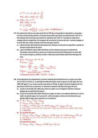 𝒆𝒆−𝑪𝑪∗∆𝒉𝒉
≈ 𝟏𝟏 − 𝑪𝑪 ∗ ∆𝒉𝒉 = 𝟏𝟏 −
∆𝒉𝒉
𝒉𝒉𝒐𝒐
𝑷𝑷(𝒉𝒉 + ∆𝒉𝒉) = 𝑷𝑷(𝒉𝒉) ∗ �𝟏𝟏 −
∆𝒉𝒉
𝒉𝒉𝒐𝒐
�
c) 𝑷𝑷(𝒉𝒉) = 𝑷𝑷𝒐𝒐 ∗ 𝒆𝒆−𝑪𝑪∗𝒉𝒉
𝒍𝒍𝒍𝒍𝒍𝒍 = 𝒍𝒍𝒍𝒍𝑷𝑷𝒐𝒐 − 𝑪𝑪 ∗ 𝒉𝒉
𝑪𝑪 =
𝟏𝟏
𝒉𝒉
∗ 𝒍𝒍𝒍𝒍 �
𝑷𝑷𝒐𝒐
𝑷𝑷
�
𝑪𝑪 =
𝟏𝟏
𝟓𝟓,𝟓𝟓∗𝟏𝟏𝟏𝟏𝟑𝟑 ∗ 𝒍𝒍𝒍𝒍 �
𝑷𝑷𝒐𝒐
𝟏𝟏
𝟐𝟐
∗𝑷𝑷𝒐𝒐
� =
𝟏𝟏
𝟓𝟓,𝟓𝟓∗𝟏𝟏𝟏𝟏𝟑𝟑 ∗ 𝒍𝒍𝒍𝒍𝒍𝒍 = 𝟎𝟎. 𝟎𝟎𝟎𝟎𝟎𝟎𝟎𝟎𝟎𝟎𝟎𝟎 𝒎𝒎−𝟏𝟏
97. Un submarino tiene una masa total de 2,4 106
kg, incluyendo la tripulación y el equipo.
La nave consta de dos partes: el tanque de presión que tiene un volumen de 2 103
m3
y
los tanques de inmersión que tienen un volumen de 4 102
m3
. Cuando el submarino
navega sobre la superficie, los tanques de inmersión se llenan de aire, cuando navega en
el seno del mar, estos tanques se llenan de agua marina.
a) ¿Qué fracción del volumen del submarino está por encima de la superficie cuando os
tanques están llenos de aire?
b) ¿qué cantidad de agua debe admitirse en los tanques para que el submarino
neutralice exactamente su peso con la fuerza ascensional? Despreciar la masa del
aire en los tanques y utilizar el valor 1.025 para la densidad específica del agua de
mar.
a) 𝝆𝝆𝒂𝒂𝒂𝒂𝒂𝒂𝒂𝒂 ∗ 𝑽𝑽𝒔𝒔𝒔𝒔𝒔𝒔𝒔𝒔𝒔𝒔𝒔𝒔𝒔𝒔 ∗ 𝒈𝒈 = 𝒎𝒎 ∗ 𝒈𝒈
𝑽𝑽𝒔𝒔𝒔𝒔𝒔𝒔𝒔𝒔𝒔𝒔𝒔𝒔𝒔𝒔 =
𝒎𝒎
𝝆𝝆𝒂𝒂𝒂𝒂𝒂𝒂𝒂𝒂
𝑽𝑽𝒔𝒔𝒔𝒔𝒔𝒔𝒔𝒔𝒔𝒔𝒔𝒔𝒔𝒔
𝑽𝑽
=
𝒎𝒎
𝝆𝝆𝒂𝒂𝒂𝒂𝒂𝒂𝒂𝒂
𝒎𝒎
𝝆𝝆𝑻𝑻
=
𝝆𝝆𝑻𝑻
𝝆𝝆𝒂𝒂𝒂𝒂𝒂𝒂𝒂𝒂
=
𝒎𝒎𝑻𝑻
𝑽𝑽𝟏𝟏+𝑽𝑽𝟐𝟐
𝝆𝝆𝒂𝒂𝒂𝒂𝒂𝒂𝒂𝒂
=
𝒎𝒎𝑻𝑻
𝝆𝝆𝒂𝒂𝒂𝒂𝒂𝒂𝒂𝒂∗(𝑽𝑽𝟏𝟏+𝑽𝑽𝟐𝟐)
𝑽𝑽𝒔𝒔𝒔𝒔𝒔𝒔𝒔𝒔𝒔𝒔𝒔𝒔𝒔𝒔
𝑽𝑽
=
𝟐𝟐.𝟒𝟒∗𝟏𝟏𝟏𝟏𝟔𝟔
𝟏𝟏𝟏𝟏𝟏𝟏𝟏𝟏∗(𝟐𝟐∗𝟏𝟏𝟏𝟏𝟑𝟑+𝟒𝟒∗𝟏𝟏𝟏𝟏𝟐𝟐)
= 𝟎𝟎.𝟗𝟗𝟗𝟗𝟗𝟗𝟗𝟗
%𝑽𝑽𝑽𝑽𝑽𝑽𝑽𝑽𝑽𝑽𝑽𝑽𝑽𝑽 𝒇𝒇𝒇𝒇𝒇𝒇𝒇𝒇𝒇𝒇:𝟏𝟏𝟏𝟏𝟏𝟏 − 𝟗𝟗𝟗𝟗,𝟓𝟓𝟓𝟓 = 𝟐𝟐,𝟒𝟒𝟒𝟒 %
98. Una tripulación de salvamentos marinos levanta del fondo del mar un cajón que mide
1,4 m X 0,75 m X 0,5 m. La densidad media del cajón vacío es igual a la del agua de mar,
1025 103
kg/m3
, y su masa cuando está vacío es 32 kg. El cajón contiene lingotes de oro
que llena el 36 % de su volumen; el volumen restante está lleno de agua de mar.
a) ¿Cuál es la tensión del cable que eleva el cajón con los lingotes mientras está por
debajo de la superficie del agua?
b) ¿Cuál es la tensión del cable mientras el cajón se eleva a la cubierta del barco si (1) el
cajón no pierde agua en el ascenso?, y (2) si el cajón se eleva tan lentamente que
pierde toda el agua que contenía en su interior?
a) 𝑻𝑻 + 𝑬𝑬 = 𝑷𝑷𝒄𝒄𝒄𝒄𝒄𝒄ó𝒏𝒏 + 𝑷𝑷𝒐𝒐𝒐𝒐𝒐𝒐 + 𝑷𝑷𝒂𝒂𝒂𝒂𝒂𝒂𝒂𝒂
𝑻𝑻 = 𝑷𝑷𝒄𝒄𝒄𝒄𝒄𝒄ó𝒏𝒏 + 𝑷𝑷𝑨𝑨𝑨𝑨 + 𝑷𝑷𝒂𝒂𝒂𝒂𝒂𝒂𝒂𝒂 − 𝑬𝑬
𝑻𝑻 = (𝒎𝒎𝒄𝒄𝒄𝒄𝒄𝒄ó𝒏𝒏 + 𝟎𝟎. 𝟑𝟑𝟑𝟑 ∗ 𝝆𝝆𝑨𝑨𝑨𝑨 ∗ 𝑽𝑽 + 𝟎𝟎.𝟔𝟔𝟔𝟔 ∗ 𝝆𝝆𝒂𝒂𝒂𝒂𝒂𝒂𝒂𝒂 ∗ 𝑽𝑽 − 𝝆𝝆𝒂𝒂𝒂𝒂𝒂𝒂𝒂𝒂 ∗ 𝑽𝑽) ∗ 𝒈𝒈
𝑻𝑻 = �𝟑𝟑𝟑𝟑 + 𝟎𝟎.𝟑𝟑𝟑𝟑 ∗ 𝟏𝟏.𝟒𝟒 ∗ 𝟎𝟎. 𝟕𝟕𝟕𝟕 ∗ 𝟎𝟎. 𝟓𝟓 ∗ 𝟏𝟏𝟏𝟏.𝟑𝟑 ∗ 𝟏𝟏𝟏𝟏𝟑𝟑
− 𝟎𝟎.𝟑𝟑𝟑𝟑 ∗ 𝟏𝟏.𝟒𝟒 ∗ 𝟎𝟎.𝟕𝟕𝟕𝟕 ∗ 𝟎𝟎.𝟓𝟓 ∗ 𝟏𝟏. 𝟎𝟎𝟎𝟎𝟎𝟎 ∗ 𝟏𝟏𝟏𝟏𝟑𝟑
� ∗ 𝟗𝟗.𝟖𝟖𝟖𝟖
𝑻𝑻 = 𝟑𝟑𝟑𝟑𝟑𝟑𝟑𝟑𝟑𝟑 𝑵𝑵
b) Sin perdida de agua:
𝑻𝑻 = 𝑷𝑷𝒄𝒄𝒄𝒄𝒄𝒄ó𝒏𝒏 + 𝑷𝑷𝑨𝑨𝑨𝑨 + 𝑷𝑷𝒂𝒂𝒂𝒂𝒂𝒂𝒂𝒂 = �𝒎𝒎𝒄𝒄𝒄𝒄𝒄𝒄ó𝒏𝒏 + 𝟎𝟎.𝟑𝟑𝟑𝟑 ∗ 𝝆𝝆𝑨𝑨𝑨𝑨 ∗ 𝑽𝑽 + 𝟎𝟎. 𝟔𝟔𝟔𝟔 ∗ 𝝆𝝆𝒂𝒂𝒂𝒂𝒂𝒂𝒂𝒂 ∗ 𝑽𝑽� ∗ 𝒈𝒈
𝑻𝑻 = (𝟑𝟑𝟑𝟑 + 𝟎𝟎. 𝟑𝟑𝟑𝟑 ∗ 𝟏𝟏. 𝟒𝟒 ∗ 𝟎𝟎. 𝟕𝟕𝟕𝟕 ∗ 𝟎𝟎. 𝟓𝟓 ∗ 𝟏𝟏𝟏𝟏. 𝟑𝟑 ∗ 𝟏𝟏𝟏𝟏𝟑𝟑
+ 𝟎𝟎. 𝟔𝟔𝟔𝟔 ∗ 𝟏𝟏. 𝟒𝟒 ∗ 𝟎𝟎. 𝟕𝟕𝟕𝟕 ∗ 𝟎𝟎. 𝟓𝟓 ∗ 𝟏𝟏. 𝟎𝟎𝟎𝟎𝟎𝟎 ∗ 𝟏𝟏𝟏𝟏𝟑𝟑) ∗ 𝟗𝟗. 𝟖𝟖𝟖𝟖
𝑻𝑻 = 𝟑𝟑𝟑𝟑𝟑𝟑𝟑𝟑𝟑𝟑 𝑵𝑵
Con perdida de agua:
𝑻𝑻 = 𝑷𝑷𝒄𝒄𝒄𝒄𝒄𝒄ó𝒏𝒏 + 𝑷𝑷𝑨𝑨𝑨𝑨 = �𝒎𝒎𝒄𝒄𝒄𝒄𝒄𝒄ó𝒏𝒏 + 𝟎𝟎. 𝟑𝟑𝟑𝟑 ∗ 𝝆𝝆𝑨𝑨𝑨𝑨 ∗ 𝑽𝑽� ∗ 𝒈𝒈
 