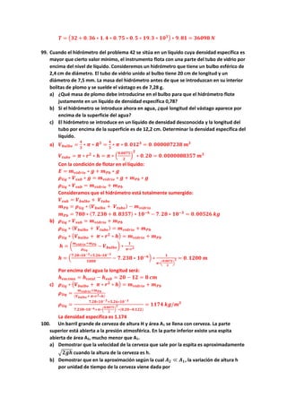 𝑻𝑻 = �𝟑𝟑𝟑𝟑 + 𝟎𝟎. 𝟑𝟑𝟑𝟑 ∗ 𝟏𝟏. 𝟒𝟒 ∗ 𝟎𝟎. 𝟕𝟕𝟕𝟕 ∗ 𝟎𝟎. 𝟓𝟓 ∗ 𝟏𝟏𝟏𝟏.𝟑𝟑 ∗ 𝟏𝟏𝟏𝟏𝟑𝟑� ∗ 𝟗𝟗. 𝟖𝟖𝟖𝟖 = 𝟑𝟑𝟑𝟑𝟑𝟑𝟑𝟑𝟑𝟑 𝑵𝑵
99. Cuando el hidrómetro del problema 42 se sitúa en un líquido cuya densidad específica es
mayor que cierto valor mínimo, el instrumento flota con una parte del tubo de vidrio por
encima del nivel de líquido. Consideremos un hidrómetro que tiene un bulbo esférico de
2,4 cm de diámetro. El tubo de vidrio unido al bulbo tiene 20 cm de longitud y un
diámetro de 7,5 mm. La masa del hidrómetro antes de que se introduzcan en su interior
bolitas de plomo y se suelde el vástago es de 7,28 g.
a) ¿Qué masa de plomo debe introducirse en el bulbo para que el hidrómetro flote
justamente en un líquido de densidad específica 0,78?
b) Si el hidrómetro se introduce ahora en agua, ¿qué longitud del vástago aparece por
encima de la superficie del agua?
c) El hidrómetro se introduce en un líquido de densidad desconocida y la longitud del
tubo por encima de la superficie es de 12,2 cm. Determinar la densidad específica del
líquido.
a) 𝑽𝑽𝒃𝒃𝒃𝒃𝒃𝒃𝒃𝒃𝒃𝒃 =
𝟒𝟒
𝟑𝟑
∗ 𝝅𝝅 ∗ 𝑹𝑹𝟑𝟑
=
𝟒𝟒
𝟑𝟑
∗ 𝝅𝝅 ∗ 𝟎𝟎. 𝟎𝟎𝟎𝟎𝟎𝟎𝟑𝟑
= 𝟎𝟎. 𝟎𝟎𝟎𝟎𝟎𝟎𝟎𝟎𝟎𝟎𝟎𝟎𝟎𝟎𝟎𝟎𝟎𝟎 𝒎𝒎𝟑𝟑
𝑽𝑽𝒕𝒕𝒕𝒕𝒕𝒕𝒕𝒕 = 𝝅𝝅 ∗ 𝒓𝒓𝟐𝟐
∗ 𝒉𝒉 = 𝝅𝝅 ∗ �
𝟎𝟎.𝟎𝟎𝟎𝟎𝟎𝟎𝟎𝟎
𝟐𝟐
�
𝟐𝟐
∗ 𝟎𝟎.𝟐𝟐𝟐𝟐 = 𝟎𝟎.𝟎𝟎𝟎𝟎𝟎𝟎𝟎𝟎𝟎𝟎𝟎𝟎𝟎𝟎𝟎𝟎𝟎𝟎𝟎𝟎 𝒎𝒎𝟑𝟑
Con la condición de flotar en el líquido:
𝑬𝑬 = 𝒎𝒎𝒗𝒗𝒗𝒗𝒗𝒗𝒗𝒗𝒗𝒗𝒗𝒗 ∗ 𝒈𝒈 + 𝒎𝒎𝑷𝑷𝑷𝑷 ∗ 𝒈𝒈
𝝆𝝆𝒍𝒍𝒍𝒍𝒍𝒍 ∗ 𝑽𝑽𝒔𝒔𝒔𝒔𝒔𝒔 ∗ 𝒈𝒈 = 𝒎𝒎𝒗𝒗𝒗𝒗𝒗𝒗𝒗𝒗𝒗𝒗𝒗𝒗 ∗ 𝒈𝒈 + 𝒎𝒎𝑷𝑷𝑷𝑷 ∗ 𝒈𝒈
𝝆𝝆𝒍𝒍𝒍𝒍𝒍𝒍 ∗ 𝑽𝑽𝒔𝒔𝒔𝒔𝒔𝒔 = 𝒎𝒎𝒗𝒗𝒗𝒗𝒗𝒗𝒗𝒗𝒗𝒗𝒗𝒗 + 𝒎𝒎𝑷𝑷𝑷𝑷
Consideramos que el hidrómetro está totalmente sumergido:
𝑽𝑽𝒔𝒔𝒔𝒔𝒔𝒔 = 𝑽𝑽𝒃𝒃𝒃𝒃𝒃𝒃𝒃𝒃𝒃𝒃 + 𝑽𝑽𝒕𝒕𝒕𝒕𝒕𝒕𝒕𝒕
𝒎𝒎𝑷𝑷𝑷𝑷 = 𝝆𝝆𝒍𝒍𝒍𝒍𝒍𝒍 ∗ (𝑽𝑽𝒃𝒃𝒃𝒃𝒃𝒃𝒃𝒃𝒃𝒃 + 𝑽𝑽𝒕𝒕𝒕𝒕𝒕𝒕𝒕𝒕) − 𝒎𝒎𝒗𝒗𝒗𝒗𝒗𝒗𝒗𝒗𝒗𝒗𝒗𝒗
𝒎𝒎𝑷𝑷𝑷𝑷 = 𝟕𝟕𝟕𝟕𝟕𝟕 ∗ (𝟕𝟕.𝟐𝟐𝟐𝟐𝟐𝟐 + 𝟖𝟖. 𝟖𝟖𝟖𝟖𝟖𝟖𝟖𝟖) ∗ 𝟏𝟏𝟏𝟏−𝟔𝟔
− 𝟕𝟕. 𝟐𝟐𝟐𝟐 ∗ 𝟏𝟏𝟏𝟏−𝟑𝟑
= 𝟎𝟎.𝟎𝟎𝟎𝟎𝟎𝟎𝟎𝟎𝟎𝟎 𝒌𝒌𝒌𝒌
b) 𝝆𝝆𝒍𝒍𝒍𝒍𝒍𝒍 ∗ 𝑽𝑽𝒔𝒔𝒔𝒔𝒔𝒔 = 𝒎𝒎𝒗𝒗𝒗𝒗𝒗𝒗𝒗𝒗𝒗𝒗𝒗𝒗 + 𝒎𝒎𝑷𝑷𝑷𝑷
𝝆𝝆𝒍𝒍𝒍𝒍𝒍𝒍 ∗ (𝑽𝑽𝒃𝒃𝒃𝒃𝒃𝒃𝒃𝒃𝒃𝒃 + 𝑽𝑽𝒕𝒕𝒕𝒕𝒕𝒕𝒕𝒕) = 𝒎𝒎𝒗𝒗𝒗𝒗𝒗𝒗𝒗𝒗𝒗𝒗𝒗𝒗 + 𝒎𝒎𝑷𝑷𝑷𝑷
𝝆𝝆𝒍𝒍𝒍𝒍𝒍𝒍 ∗ �𝑽𝑽𝒃𝒃𝒃𝒃𝒃𝒃𝒃𝒃𝒃𝒃 + 𝝅𝝅 ∗ 𝒓𝒓𝟐𝟐
∗ 𝒉𝒉� = 𝒎𝒎𝒗𝒗𝒗𝒗𝒗𝒗𝒗𝒗𝒗𝒗𝒗𝒗 + 𝒎𝒎𝑷𝑷𝑷𝑷
𝒉𝒉 = �
𝒎𝒎𝒗𝒗𝒗𝒗𝒗𝒗𝒗𝒗𝒗𝒗𝒗𝒗+𝒎𝒎𝑷𝑷𝑷𝑷
𝝆𝝆𝒍𝒍𝒍𝒍𝒍𝒍
− 𝑽𝑽𝒃𝒃𝒃𝒃𝒃𝒃𝒃𝒃𝒃𝒃� ∗
𝟏𝟏
𝝅𝝅∗𝒓𝒓𝟐𝟐
𝒉𝒉 = �
𝟕𝟕.𝟐𝟐𝟐𝟐∗𝟏𝟏𝟏𝟏−𝟑𝟑+𝟓𝟓.𝟐𝟐𝟐𝟐∗𝟏𝟏𝟏𝟏−𝟑𝟑
𝟏𝟏𝟏𝟏𝟏𝟏𝟏𝟏
− 𝟕𝟕.𝟐𝟐𝟐𝟐𝟐𝟐 ∗ 𝟏𝟏𝟏𝟏−𝟔𝟔� ∗
𝟏𝟏
𝝅𝝅∗�
𝟎𝟎.𝟎𝟎𝟎𝟎𝟎𝟎𝟎𝟎
𝟐𝟐
�
𝟐𝟐 = 𝟎𝟎. 𝟏𝟏𝟏𝟏𝟏𝟏𝟏𝟏 𝒎𝒎
Por encima del agua la longitud será:
𝒉𝒉𝒆𝒆𝒆𝒆𝒆𝒆𝒆𝒆𝒆𝒆𝒆𝒆 = 𝒉𝒉𝒕𝒕𝒕𝒕𝒕𝒕𝒕𝒕𝒕𝒕 − 𝒉𝒉𝒔𝒔𝒔𝒔𝒔𝒔 = 𝟐𝟐𝟐𝟐 − 𝟏𝟏𝟏𝟏 = 𝟖𝟖 𝒄𝒄𝒄𝒄
c) 𝝆𝝆𝒍𝒍𝒍𝒍𝒍𝒍 ∗ �𝑽𝑽𝒃𝒃𝒃𝒃𝒃𝒃𝒃𝒃𝒃𝒃 + 𝝅𝝅 ∗ 𝒓𝒓𝟐𝟐
∗ 𝒉𝒉� = 𝒎𝒎𝒗𝒗𝒗𝒗𝒗𝒗𝒗𝒗𝒗𝒗𝒗𝒗 + 𝒎𝒎𝑷𝑷𝑷𝑷
𝝆𝝆𝒍𝒍𝒍𝒍𝒍𝒍 =
𝒎𝒎𝒗𝒗𝒗𝒗𝒗𝒗𝒗𝒗𝒗𝒗𝒗𝒗+𝒎𝒎𝑷𝑷𝑷𝑷
(𝑽𝑽𝒃𝒃𝒃𝒃𝒃𝒃𝒃𝒃𝒃𝒃+ 𝝅𝝅∗𝒓𝒓𝟐𝟐∗𝒉𝒉)
𝝆𝝆𝒍𝒍𝒍𝒍𝒍𝒍 =
𝟕𝟕.𝟐𝟐𝟐𝟐∗𝟏𝟏𝟏𝟏−𝟑𝟑+𝟓𝟓.𝟐𝟐𝟐𝟐∗𝟏𝟏𝟏𝟏−𝟑𝟑
𝟕𝟕.𝟐𝟐𝟐𝟐𝟐𝟐∗𝟏𝟏𝟏𝟏−𝟔𝟔+𝝅𝝅∗�
𝟎𝟎.𝟎𝟎𝟎𝟎𝟎𝟎𝟎𝟎
𝟐𝟐
�
𝟐𝟐
∗(𝟎𝟎.𝟐𝟐𝟐𝟐−𝟎𝟎.𝟏𝟏𝟏𝟏𝟏𝟏)
= 𝟏𝟏𝟏𝟏𝟏𝟏𝟏𝟏 𝒌𝒌𝒌𝒌/𝒎𝒎𝟑𝟑
La densidad específica es 1.174
100. Un barril grande de cerveza de altura H y área A1 se llena con cerveza. La parte
superior está abierta a la presión atmosférica. En la parte inferior existe una espita
abierta de área A2, mucho menor que A1.
a) Demostrar que la velocidad de la cerveza que sale por la espita es aproximadamente
�𝟐𝟐𝟐𝟐𝟐𝟐 cuando la altura de la cerveza es h.
b) Demostrar que en la aproximación según la cual 𝑨𝑨𝟐𝟐 ≪ 𝑨𝑨𝟏𝟏, la variación de altura h
por unidad de tiempo de la cerveza viene dada por
 