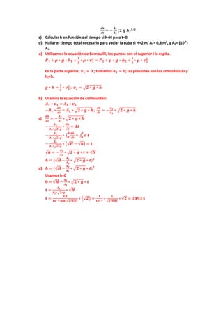 𝒅𝒅𝒅𝒅
𝒅𝒅𝒅𝒅
= −
𝑨𝑨𝟐𝟐
𝑨𝑨𝟏𝟏
(𝟐𝟐 𝒈𝒈 𝒉𝒉)𝟏𝟏/𝟐𝟐
c) Calcular h en función del tiempo si h=H para t=0.
d) Hallar el tiempo total necesario para vaciar la cuba si H=2 m, A1= 0,8 m2
, y A2= (10-4
)
A1.
a) Utilizamos la ecuación de Bernouilli, los puntos son el superior i la espita.
𝑷𝑷𝟏𝟏 + 𝝆𝝆 ∗ 𝒈𝒈 ∗ 𝒉𝒉𝟏𝟏 +
𝟏𝟏
𝟐𝟐
∗ 𝝆𝝆 ∗ 𝒗𝒗𝟏𝟏
𝟐𝟐
= 𝑷𝑷𝟐𝟐 + 𝝆𝝆 ∗ 𝒈𝒈 ∗ 𝒉𝒉𝟐𝟐 +
𝟏𝟏
𝟐𝟐
∗ 𝝆𝝆 ∗ 𝒗𝒗𝟐𝟐
𝟐𝟐
En la parte superior, 𝒗𝒗𝟏𝟏 ≈ 𝟎𝟎 ; tomamos 𝒉𝒉𝟐𝟐 ≈ 𝟎𝟎; las presiones son las atmosféricas y
h1=h.
𝒈𝒈 ∗ 𝒉𝒉 =
𝟏𝟏
𝟐𝟐
∗ 𝒗𝒗𝟐𝟐
𝟐𝟐
; 𝒗𝒗𝟐𝟐 = �𝟐𝟐 ∗ 𝒈𝒈 ∗ 𝒉𝒉
b) Usamos la ecuación de continuidad:
𝑨𝑨𝟏𝟏 ∗ 𝒗𝒗𝟏𝟏 = 𝑨𝑨𝟐𝟐 ∗ 𝒗𝒗𝟐𝟐
−𝑨𝑨𝟏𝟏 ∗
𝒅𝒅𝒅𝒅
𝒅𝒅𝒅𝒅
= 𝑨𝑨𝟐𝟐 ∗ �𝟐𝟐 ∗ 𝒈𝒈 ∗ 𝒉𝒉 ;
𝒅𝒅𝒅𝒅
𝒅𝒅𝒅𝒅
= −
𝑨𝑨𝟐𝟐
𝑨𝑨𝟏𝟏
∗ �𝟐𝟐 ∗ 𝒈𝒈 ∗ 𝒉𝒉
c)
𝒅𝒅𝒅𝒅
𝒅𝒅𝒅𝒅
= −
𝑨𝑨𝟐𝟐
𝑨𝑨𝟏𝟏
∗ �𝟐𝟐 ∗ 𝒈𝒈 ∗ 𝒉𝒉
−
𝑨𝑨𝟏𝟏
𝑨𝑨𝟐𝟐∗�𝟐𝟐∗𝒈𝒈
∗
𝒅𝒅𝒅𝒅
√𝒉𝒉
= 𝒅𝒅𝒅𝒅
−
𝑨𝑨𝟏𝟏
𝑨𝑨𝟐𝟐∗�𝟐𝟐∗𝒈𝒈
∗ ∫
𝒅𝒅𝒅𝒅
√𝒉𝒉
𝒉𝒉
𝑯𝑯
= ∫ 𝒅𝒅
𝒕𝒕
𝟎𝟎
𝒕𝒕
−
𝑨𝑨𝟏𝟏
𝑨𝑨𝟐𝟐∗�𝟐𝟐∗𝒈𝒈
∗ �√𝑯𝑯 − √𝒉𝒉� = 𝒕𝒕
√𝒉𝒉 = −
𝑨𝑨𝟐𝟐
𝑨𝑨𝟏𝟏
∗ �𝟐𝟐 ∗ 𝒈𝒈 ∗ 𝒕𝒕 + √𝑯𝑯
𝒉𝒉 = (√𝑯𝑯 −
𝑨𝑨𝟐𝟐
𝑨𝑨𝟏𝟏
∗ �𝟐𝟐 ∗ 𝒈𝒈 ∗ 𝒕𝒕)𝟐𝟐
d) 𝒉𝒉 = (√𝑯𝑯 −
𝑨𝑨𝟐𝟐
𝑨𝑨𝟏𝟏
∗ �𝟐𝟐 ∗ 𝒈𝒈 ∗ 𝒕𝒕)𝟐𝟐
Usamos h=0
𝟎𝟎 = √𝑯𝑯 −
𝑨𝑨𝟐𝟐
𝑨𝑨𝟏𝟏
∗ �𝟐𝟐 ∗ 𝒈𝒈 ∗ 𝒕𝒕
𝒕𝒕 =
𝑨𝑨𝟏𝟏
𝑨𝑨𝟐𝟐∗�𝟐𝟐∗𝒈𝒈
∗ √𝑯𝑯
𝒕𝒕 =
𝟎𝟎,𝟖𝟖
𝟏𝟏𝟏𝟏−𝟒𝟒∗𝟎𝟎.𝟖𝟖∗√𝟐𝟐∗𝟗𝟗.𝟖𝟖𝟖𝟖
∗ �√𝟐𝟐� =
𝟏𝟏
𝟏𝟏𝟏𝟏−𝟒𝟒 ∗
𝟏𝟏
√𝟐𝟐∗𝟗𝟗.𝟖𝟖𝟖𝟖
∗ √𝟐𝟐 = 𝟑𝟑𝟑𝟑𝟑𝟑𝟑𝟑 𝒔𝒔
 