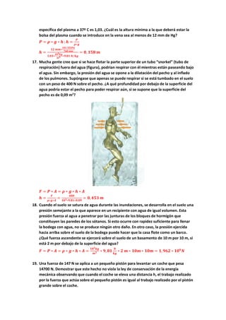 específica del plasma a 37º C es 1,03. ¿Cuál es la altura mínima a la que deberá estar la
bolsa del plasma cuando se introduce en la vena sea al menos de 12 mm de Hg?
𝑷𝑷 = 𝝆𝝆 ∗ 𝒈𝒈 ∗ 𝒉𝒉 ;𝒉𝒉 =
𝑷𝑷
𝝆𝝆∗𝒈𝒈
𝒉𝒉 =
𝟏𝟏𝟏𝟏 𝒎𝒎𝒎𝒎∗
𝟏𝟏𝟏𝟏𝟏𝟏 𝟑𝟑𝟑𝟑𝟑𝟑𝟑𝟑𝟑𝟑
𝟕𝟕𝟕𝟕𝟕𝟕 𝒎𝒎𝒎𝒎
𝟏𝟏,𝟎𝟎𝟎𝟎∗
𝟏𝟏𝟏𝟏𝟑𝟑𝒌𝒌𝒌𝒌
𝒎𝒎𝟑𝟑 ∗𝟗𝟗,𝟖𝟖𝟖𝟖 𝑵𝑵/𝒌𝒌𝒌𝒌
= 𝟎𝟎, 𝟏𝟏𝟏𝟏𝟏𝟏 𝒎𝒎
17. Mucha gente cree que si se hace flotar la parte superior de un tubo “snorkel” (tubo de
respiración) fuera del agua (figura), podrían respirar con él mientras están paseando bajo
el agua. Sin embargo, la presión del agua se opone a la dilatación del pecho y al inflado
de los pulmones. Supóngase que apenas se puede respirar si se está tumbado en el suelo
con un peso de 400 N sobre el pecho. ¿A qué profundidad por debajo de la superficie del
agua podría estar el pecho para poder respirar aún, si se supone que la superficie del
pecho es de 0,09 m2
?
𝑭𝑭 = 𝑷𝑷 ∗ 𝑨𝑨 = 𝝆𝝆 ∗ 𝒈𝒈 ∗ 𝒉𝒉 ∗ 𝑨𝑨
𝒉𝒉 =
𝑭𝑭
𝝆𝝆∗𝒈𝒈∗𝑨𝑨
=
𝟒𝟒𝟒𝟒𝟒𝟒
𝟏𝟏𝟏𝟏𝟑𝟑∗𝟗𝟗.𝟖𝟖𝟖𝟖∗𝟎𝟎.𝟎𝟎𝟎𝟎
= 𝟎𝟎,𝟒𝟒𝟒𝟒𝟒𝟒 𝒎𝒎
18. Cuando el suelo se satura de agua durante las inundaciones, se desarrolla en el suelo una
presión semejante a la que aparece en un recipiente con agua de igual volumen. Esta
presión fuerza al agua a penetrar por las junturas de los bloques de hormigón que
constituyen las paredes de los sótanos. Si esto ocurre con rapidez suficiente para llenar
la bodega con agua, no se produce ningún otro daño. En otro caso, la presión ejercida
hacia arriba sobre el suelo de la bodega puede hacer que la casa flote como un barco.
¿Qué fuerza ascendente se ejercerá sobre el suelo de un basamento de 10 m por 10 m, si
está 2 m por debajo de la superficie del agua?
𝑭𝑭 = 𝑷𝑷 ∗ 𝑨𝑨 = 𝝆𝝆 ∗ 𝒈𝒈 ∗ 𝒉𝒉 ∗ 𝑨𝑨 =
𝟏𝟏𝟏𝟏𝟑𝟑𝒌𝒌𝒌𝒌
𝒎𝒎𝟑𝟑 ∗ 𝟗𝟗,𝟖𝟖𝟖𝟖
𝑵𝑵
𝒌𝒌𝒌𝒌
∗ 𝟐𝟐 𝒎𝒎 ∗ 𝟏𝟏𝟏𝟏𝟏𝟏 ∗ 𝟏𝟏𝟏𝟏𝟏𝟏 = 𝟏𝟏,𝟗𝟗𝟗𝟗𝟗𝟗 ∗ 𝟏𝟏𝟏𝟏𝟔𝟔
𝑵𝑵
19. Una fuerza de 147 N se aplica a un pequeño pistón para levantar un coche que pesa
14700 N. Demostrar que este hecho no viola la ley de conservación de la energía
mecánica observando que cuando el coche se eleva una distancia h, el trabajo realizado
por la fuerza que actúa sobre el pequeño pistón es igual al trabajo realizado por el pistón
grande sobre el coche.
 