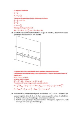 En la prensa hidráulica:
𝑭𝑭𝟏𝟏
𝑨𝑨𝟏𝟏
=
𝑭𝑭𝟐𝟐
𝑨𝑨𝟐𝟐
𝑭𝑭𝟏𝟏 = 𝑭𝑭𝟐𝟐 ∗
𝑨𝑨𝟏𝟏
𝑨𝑨𝟐𝟐
El volumen desplazado en los dos pistones es el mismo:
𝑨𝑨𝟏𝟏 ∗ 𝒉𝒉𝟏𝟏 = 𝑨𝑨𝟐𝟐 ∗ 𝒉𝒉𝟐𝟐
𝑨𝑨𝟏𝟏
𝑨𝑨𝟐𝟐
=
𝒉𝒉𝟐𝟐
𝒉𝒉𝟏𝟏
𝑭𝑭𝟏𝟏 = 𝑭𝑭𝟐𝟐 ∗
𝒉𝒉𝟐𝟐
𝒉𝒉𝟏𝟏
El trabajo hecho por la fuerza 1:
𝑾𝑾𝟏𝟏 = 𝑭𝑭𝟏𝟏 ∗ 𝒉𝒉𝟏𝟏 = 𝑭𝑭𝟐𝟐 ∗
𝒉𝒉𝟐𝟐
𝒉𝒉𝟏𝟏
∗ 𝒉𝒉𝟏𝟏 = 𝑭𝑭𝟐𝟐 ∗ 𝒉𝒉𝟐𝟐 = 𝑾𝑾𝟐𝟐
20. Un cubo hueco de arista a está medio lleno de agua de densidad ρ. Determinar la fuerza
ejercida por el agua sobre una cara del cubo.
La presión varía con la profundidad, no la podemos considerar constante.
Consideramos la franja del dibujo a una profundidad h y con una anchura dh. En ella la
presión será:
𝒅𝒅𝒅𝒅 = 𝑷𝑷𝒂𝒂𝒂𝒂𝒂𝒂 + 𝝆𝝆 ∗ 𝒈𝒈 ∗ 𝒉𝒉
La fuerza sobre la franja:
𝒅𝒅𝒅𝒅 = 𝒅𝒅𝒅𝒅 ∗ 𝒅𝒅𝒅𝒅 = (𝑷𝑷𝒂𝒂𝒂𝒂𝒂𝒂 + 𝝆𝝆 ∗ 𝒈𝒈 ∗ 𝒉𝒉) ∗ 𝒂𝒂 ∗ 𝒅𝒅𝒅𝒅
Para obtener la fuerza integramos la expresión anterior:
𝑭𝑭 = ∫ (𝑷𝑷𝒂𝒂𝒂𝒂𝒂𝒂 + 𝝆𝝆 ∗ 𝒈𝒈 ∗ 𝒉𝒉) ∗ 𝒂𝒂 ∗ 𝒅𝒅𝒅𝒅
𝒂𝒂/𝟐𝟐
𝟎𝟎
= �𝑷𝑷𝒂𝒂𝒂𝒂𝒂𝒂 ∗∗ 𝒂𝒂 ∗ 𝒉𝒉 +
𝟏𝟏
𝟐𝟐
∗ 𝝆𝝆 ∗ 𝒈𝒈 ∗∗ 𝒂𝒂 ∗ 𝒉𝒉𝟐𝟐
�
𝟎𝟎
𝒂𝒂/𝟐𝟐
𝑭𝑭 = 𝑷𝑷𝒂𝒂𝒂𝒂𝒂𝒂 ∗
𝒂𝒂𝟐𝟐
𝟐𝟐
+
𝟏𝟏
𝟐𝟐
∗ 𝝆𝝆 ∗ 𝒈𝒈 ∗
𝒂𝒂𝟑𝟑
𝟒𝟒
= 𝑷𝑷𝒂𝒂𝒂𝒂𝒂𝒂 ∗
𝒂𝒂𝟐𝟐
𝟐𝟐
+
𝟏𝟏
𝟖𝟖
∗ 𝝆𝝆 ∗ 𝒈𝒈 ∗ 𝒂𝒂𝟑𝟑
21. El volumen de un cono de altura h y radio de la base r es 𝑽𝑽 =
𝟏𝟏
𝟑𝟑
∗ 𝝅𝝅 ∗ 𝒓𝒓𝟐𝟐
∗ 𝒉𝒉. Se llena con
agua un recipiente cónico de 25 cm de altura que se apoya sobre su base de radio 15 cm.
a) Hallar el volumen y el peso del agua contenida en el recipiente.
b) Hallar la fuerza ejercida por el agua sobre la base del recipiente. Explicar cómo puede
ser mayor esta fuerza que el peso del agua.
 