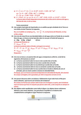 a) 𝑽𝑽 =
𝟏𝟏
𝟑𝟑
∗ 𝝅𝝅 ∗ 𝒓𝒓𝟐𝟐
∗ 𝒉𝒉 =
𝟏𝟏
𝟑𝟑
∗ 𝝅𝝅 ∗ 𝟎𝟎.𝟏𝟏𝟏𝟏𝟐𝟐
∗ 𝟎𝟎. 𝟐𝟐𝟐𝟐 = 𝟓𝟓. 𝟖𝟖𝟖𝟖 ∗ 𝟏𝟏𝟏𝟏−𝟑𝟑
𝒎𝒎𝟑𝟑
𝒎𝒎 = 𝝆𝝆 ∗ 𝑽𝑽 = 𝟏𝟏𝟏𝟏𝟑𝟑
∗ 𝟓𝟓.𝟖𝟖𝟖𝟖 ∗ 𝟏𝟏𝟏𝟏−𝟑𝟑
= 𝟓𝟓, 𝟖𝟖𝟖𝟖 𝒌𝒌𝒌𝒌
𝑷𝑷 = 𝒎𝒎 ∗ 𝒈𝒈 = 𝟓𝟓.𝟖𝟖𝟖𝟖 ∗ 𝟗𝟗.𝟖𝟖𝟖𝟖 = 𝟓𝟓𝟓𝟓.𝟖𝟖 𝑵𝑵
b) 𝑭𝑭 = 𝑷𝑷𝑷𝑷𝑷𝑷𝑷𝑷 ∗ 𝑨𝑨 = 𝝆𝝆 ∗ 𝒈𝒈 ∗ 𝒉𝒉 ∗ 𝝅𝝅 ∗ 𝒓𝒓𝟐𝟐
= 𝟏𝟏𝟏𝟏𝟑𝟑
∗ 𝟗𝟗.𝟖𝟖𝟖𝟖 ∗ 𝟎𝟎.𝟐𝟐𝟐𝟐 ∗ 𝝅𝝅 ∗ 𝟎𝟎. 𝟏𝟏𝟏𝟏𝟐𝟐
= 𝟏𝟏𝟏𝟏𝟏𝟏 𝑵𝑵
La fuerza sobre la base dependerá únicamente de la altura de la columna del agua y
del área de esta, no de su masa.
Fuerza ascensional
22. ¿Se cumple el principio de Arquímedes en un satélite que gira alrededor de la Tierra en
una órbita circular? Razonar la respuesta.
No, en el satélite se cumple gef=𝑭𝑭𝒈𝒈 − 𝒎𝒎 ∗
𝒗𝒗𝟐𝟐
𝑹𝑹
= 𝟎𝟎 , no hay fuerza de flotación, no hay
arriba y abajo.
23. Una roca de masa M con una densidad doble a la del agua está en el fondo de un acuario
lleno de agua. La fuerza normal ejercida sobre la roca por el fondo del tanque es
a) 2Mg b) Mg c) Mg/2 d) Cero
La fuerza de flotación es:
𝑬𝑬 = 𝝆𝝆𝒂𝒂𝒂𝒂𝒂𝒂𝒂𝒂 ∗ 𝑽𝑽 ∗ 𝒈𝒈
La fuerza resultante sobre el fondo, será igual a la normal:
𝑵𝑵 = 𝑷𝑷 − 𝑬𝑬 = 𝝆𝝆𝒓𝒓 ∗ 𝑽𝑽 ∗ 𝒈𝒈 − 𝝆𝝆𝒂𝒂𝒂𝒂𝒂𝒂𝒂𝒂 ∗ 𝑽𝑽 ∗ 𝒈𝒈 = 𝟐𝟐 ∗ 𝝆𝝆𝒂𝒂𝒂𝒂𝒂𝒂𝒂𝒂 ∗ 𝑽𝑽 ∗ 𝒈𝒈 − 𝝆𝝆𝒂𝒂𝒂𝒂𝒂𝒂𝒂𝒂 ∗ 𝑽𝑽 ∗ 𝒈𝒈
𝑵𝑵 = 𝝆𝝆𝒂𝒂𝒂𝒂𝒂𝒂𝒂𝒂 ∗ 𝑽𝑽 ∗ 𝒈𝒈 =
𝑴𝑴∗𝒈𝒈
𝟐𝟐
Respuesta c.
24. Una roca se lanza a una piscina llena de agua a temperatura uniforme. ¿Cuál de las
siguientes afirmaciones es cierta?
a) La fuerza ascensional sobre la roca es nula cuando ésta se hunde.
b) La fuerza ascensional sobre la roca crece cuando ésta se hunde.
c) La fuerza ascensional sobre la roca disminuye cuando ésta se hunde.
d) La fuerza ascensional sobre la roca es constante cuando ésta se hunde.
e) La fuerza ascensional sobre la roca cuando ésta se hunde es distinta de cero al
principio, pero se anula cuando se alcanza la velocidad límite.
El empuje, que es la fuerza ascensional depende de la densidad del líquido, del volumen
de cuerpo sumergido y de la gravedad, por ello la respuesta correcta es la b.
25. Una pecera descansa sobre una balanza. Súbitamente el pez nada hacia arriba para
tomar alimento. ¿qué ocurre con la lectura de la balanza?
No variará, las fuerzas que actúan sobre el pez son el empuje y su peso, pero la balanza
marca la fuerza que hace el conjunto pez pecera sobre ella, y este conjunto es siempre el
mismo.
26. Dos objetos están equilibrados como indica la figura. Los objetos tienen volúmenes
idénticos, pero masas distintas. ¿Se perturbará el equilibrio si el sistema está
completamente sumergido en agua? Razonar la respuesta.
 