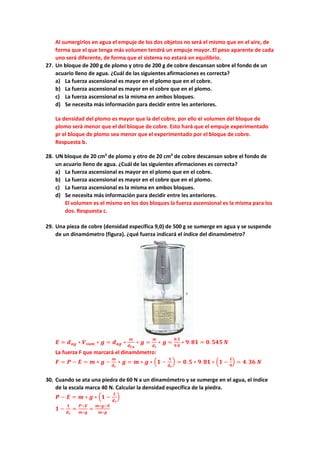 Al sumergirlos en agua el empuje de los dos objetos no será el mismo que en el aire, de
forma que el que tenga más volumen tendrá un empuje mayor. El peso aparente de cada
uno será diferente, de forma que el sistema no estará en equilibrio.
27. Un bloque de 200 g de plomo y otro de 200 g de cobre descansan sobre el fondo de un
acuario lleno de agua. ¿Cuál de las siguientes afirmaciones es correcta?
a) La fuerza ascensional es mayor en el plomo que en el cobre.
b) La fuerza ascensional es mayor en el cobre que en el plomo.
c) La fuerza ascensional es la misma en ambos bloques.
d) Se necesita más información para decidir entre les anteriores.
La densidad del plomo es mayor que la del cobre, por ello el volumen del bloque de
plomo será menor que el del bloque de cobre. Esto hará que el empuje experimentado
pr el bloque de plomo sea menor que el experimentado por el bloque de cobre.
Respuesta b.
28. UN bloque de 20 cm3
de plomo y otro de 20 cm3
de cobre descansan sobre el fondo de
un acuario lleno de agua. ¿Cuál de las siguientes afirmaciones es correcta?
a) La fuerza ascensional es mayor en el plomo que en el cobre.
b) La fuerza ascensional es mayor en el cobre que en el plomo.
c) La fuerza ascensional es la misma en ambos bloques.
d) Se necesita más información para decidir entre les anteriores.
El volumen es el mismo en los dos bloques la fuerza ascensional es la misma para los
dos. Respuesta c.
29. Una pieza de cobre (densidad específica 9,0) de 500 g se sumerge en agua y se suspende
de un dinamómetro (figura). ¿qué fuerza indicará el índice del dinamómetro?
𝑬𝑬 = 𝒅𝒅𝒂𝒂𝒂𝒂 ∗ 𝑽𝑽𝒔𝒔𝒔𝒔𝒔𝒔 ∗ 𝒈𝒈 = 𝒅𝒅𝒂𝒂𝒂𝒂 ∗
𝒎𝒎
𝒅𝒅𝑪𝑪𝑪𝑪
∗ 𝒈𝒈 =
𝒎𝒎
𝒅𝒅𝒓𝒓
∗ 𝒈𝒈 =
𝟎𝟎,𝟓𝟓
𝟗𝟗.𝟎𝟎
∗ 𝟗𝟗. 𝟖𝟖𝟖𝟖 = 𝟎𝟎. 𝟓𝟓𝟓𝟓𝟓𝟓 𝑵𝑵
La fuerza F que marcará el dinamómetro:
𝑭𝑭 = 𝑷𝑷 − 𝑬𝑬 = 𝒎𝒎 ∗ 𝒈𝒈 −
𝒎𝒎
𝒅𝒅𝒓𝒓
∗ 𝒈𝒈 = 𝒎𝒎 ∗ 𝒈𝒈 ∗ �𝟏𝟏 −
𝟏𝟏
𝒅𝒅𝒓𝒓
� = 𝟎𝟎.𝟓𝟓 ∗ 𝟗𝟗.𝟖𝟖𝟖𝟖 ∗ �𝟏𝟏 −
𝟏𝟏
𝟗𝟗
� = 𝟒𝟒. 𝟑𝟑𝟑𝟑 𝑵𝑵
30. Cuando se ata una piedra de 60 N a un dinamómetro y se sumerge en el agua, el índice
de la escala marca 40 N. Calcular la densidad específica de la piedra.
𝑷𝑷 − 𝑬𝑬 = 𝒎𝒎 ∗ 𝒈𝒈 ∗ �𝟏𝟏 −
𝟏𝟏
𝒅𝒅𝒓𝒓
�
𝟏𝟏 −
𝟏𝟏
𝒅𝒅𝒓𝒓
=
𝑷𝑷−𝑬𝑬
𝒎𝒎∗𝒈𝒈
=
𝒎𝒎∗𝒈𝒈−𝑬𝑬
𝒎𝒎∗𝒈𝒈
 