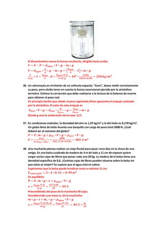 El dinamómetro marca la fuerza resultante, dirigida hacia arriba:
𝑭𝑭 = 𝑬𝑬 − 𝑷𝑷 = 𝒅𝒅𝒂𝒂𝒂𝒂𝒂𝒂𝒂𝒂 ∗ 𝑽𝑽 ∗ 𝒈𝒈 − 𝒎𝒎 ∗ 𝒈𝒈
𝑭𝑭 = 𝒅𝒅𝒂𝒂𝒂𝒂𝒂𝒂𝒂𝒂 ∗
𝒎𝒎
𝒅𝒅
∗ 𝒈𝒈 − 𝒎𝒎 ∗ 𝒈𝒈 = �
𝒅𝒅𝒂𝒂𝒂𝒂𝒂𝒂𝒂𝒂
𝒅𝒅
− 𝟏𝟏� ∗ 𝒎𝒎 ∗ 𝒈𝒈
𝑭𝑭
𝒎𝒎∗𝒈𝒈
+ 𝟏𝟏 =
𝒅𝒅𝒂𝒂𝒂𝒂𝒂𝒂𝒂𝒂
𝒅𝒅
; 𝒅𝒅 =
𝒅𝒅𝒂𝒂𝒂𝒂𝒂𝒂𝒂𝒂∗𝒎𝒎∗𝒈𝒈
𝑭𝑭+𝒎𝒎∗𝒈𝒈
= 𝟏𝟏𝟏𝟏𝟑𝟑
∗
𝟎𝟎,𝟐𝟐𝟐𝟐𝟐𝟐
𝟎𝟎,𝟖𝟖𝟖𝟖𝟖𝟖+𝟎𝟎.𝟐𝟐𝟐𝟐𝟐𝟐
= 𝟐𝟐𝟐𝟐𝟐𝟐 𝒌𝒌𝒌𝒌/𝒎𝒎𝟑𝟑
36. Un astronauta en el interior de un vehículo espacial, “Icaro”, desea medir correctamente
su peso, pero olvida tener en cuenta la fuerza ascensional ejercida por la atmósfera
terrestre. Estimar la corrección que debe realizarse a la lectura de la balanza de resorte
para obtener el peso real.
En principio tendrá que añadir al peso registrado (Peso aparente) el empuje realizado
por la atmósfera. El valor de este empuje es
𝒅𝒅𝒂𝒂𝒂𝒂𝒂𝒂 ∗ 𝑽𝑽 ∗ 𝒈𝒈 = 𝒅𝒅𝒂𝒂𝒂𝒂𝒂𝒂 ∗
𝒎𝒎
𝒅𝒅𝒂𝒂𝒂𝒂𝒂𝒂𝒂𝒂𝒂𝒂
∗ 𝒈𝒈 =
𝒅𝒅𝒂𝒂𝒂𝒂𝒂𝒂
𝒅𝒅𝒂𝒂𝒂𝒂𝒂𝒂𝒂𝒂𝒂𝒂
∗ 𝒎𝒎 ∗ 𝒈𝒈
Donde g será la aceleración de la nave. (¿?)
37. En condiciones estándar, la densidad del aire es 1,29 kg/m3
y la del helio es 0,178 kg/m3
.
Un globo lleno de helio levanta una barquilla con carga de peso total 2000 N. ¿Cuál
deberá ser el volumen del globo?
𝑷𝑷 = 𝑬𝑬 ; 𝒎𝒎 ∗ 𝒈𝒈 + 𝝆𝝆𝑯𝑯𝑯𝑯 ∗ 𝑽𝑽 ∗ 𝒈𝒈 = 𝝆𝝆𝒂𝒂𝒂𝒂𝒂𝒂𝒂𝒂 ∗ 𝑽𝑽 ∗ 𝒈𝒈
𝑽𝑽 =
𝒎𝒎∗𝒈𝒈
𝒈𝒈∗(𝝆𝝆𝒂𝒂𝒂𝒂𝒂𝒂𝒂𝒂−𝝆𝝆𝑯𝑯𝑯𝑯)
=
𝟐𝟐𝟐𝟐𝟐𝟐𝟐𝟐
𝟗𝟗.𝟖𝟖𝟖𝟖∗(𝟏𝟏.𝟐𝟐𝟐𝟐−𝟎𝟎.𝟏𝟏𝟏𝟏𝟏𝟏)
= 𝟏𝟏𝟏𝟏𝟏𝟏,𝟑𝟑 𝒎𝒎𝟑𝟑
38. Una muchacha planea realizar un viaje fluvial para pasar unos días en la choza de una
amiga. En una balsa cuadrada de madera de 3 m de lado y 11 cm de espesor quiere
cargar varias cajas de libros que pesan cada una 20 kg. La madera de la balsa tiene una
densidad específica de 0,6. ¿Cuántas cajas de libros pueden situarse sobre la balsa sin
que estos se mojen? Se supone que el agua está en calma.
Suponemos que la balsa puede hundirse como a máximo 11 cm.
𝑽𝑽𝒔𝒔𝒔𝒔𝒔𝒔𝒔𝒔𝒔𝒔𝒔𝒔𝒔𝒔𝒔𝒔𝒔𝒔 = 𝟑𝟑 ∗ 𝟑𝟑 ∗ 𝟎𝟎, 𝟏𝟏𝟏𝟏 = 𝟎𝟎. 𝟗𝟗𝟗𝟗 𝒎𝒎𝟑𝟑
En equilibrio:
𝑷𝑷 = 𝑬𝑬 ; 𝒎𝒎 ∗ 𝒈𝒈 ∗ 𝒙𝒙 = 𝝆𝝆𝒂𝒂𝒂𝒂𝒂𝒂𝒂𝒂 ∗ 𝑽𝑽 ∗ 𝒈𝒈
𝒙𝒙 =
𝝆𝝆𝒂𝒂𝒂𝒂𝒂𝒂𝒂𝒂∗𝑽𝑽∗𝒈𝒈
𝒎𝒎∗𝒈𝒈
=
𝟏𝟏𝟏𝟏𝟑𝟑∗𝟎𝟎.𝟗𝟗𝟗𝟗
𝟐𝟐𝟐𝟐
= 𝟒𝟒𝟒𝟒,𝟓𝟓
Prescindiendo del peso de la muchacha 49 cajas.
Considerando una masa mc de la muchacha:
𝒎𝒎 ∗ 𝒈𝒈 ∗ 𝒙𝒙 + 𝒎𝒎𝒄𝒄 ∗ 𝒈𝒈 = 𝝆𝝆𝒂𝒂𝒂𝒂𝒂𝒂𝒂𝒂 ∗ 𝑽𝑽 ∗ 𝒈𝒈
𝒙𝒙 =
𝝆𝝆𝒂𝒂𝒂𝒂𝒂𝒂𝒂𝒂∗𝑽𝑽∗𝒈𝒈+𝒎𝒎𝒄𝒄∗𝐠𝐠
𝒎𝒎∗𝒈𝒈
=
𝝆𝝆𝒂𝒂𝒂𝒂𝒂𝒂𝒂𝒂∗𝑽𝑽+𝒎𝒎𝒄𝒄
𝒎𝒎
= 𝟒𝟒𝟒𝟒,𝟓𝟓 +
𝒎𝒎𝒄𝒄
𝟐𝟐𝟐𝟐
 