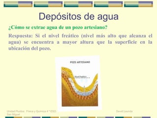 ¿Cómo se extrae agua de un pozo artesiano?
Depósitos de agua
Unidad Fluidos: Física y Química 4 º ESO. David Leunda
San Miguel
Respuesta: Si el nivel freático (nivel más alto que alcanza el
agua) se encuentra a mayor altura que la superficie en la
ubicación del pozo.
 