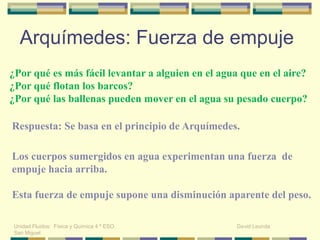 ¿Por qué es más fácil levantar a alguien en el agua que en el aire?
¿Por qué flotan los barcos?
¿Por qué las ballenas pueden mover en el agua su pesado cuerpo?
Respuesta: Se basa en el principio de Arquímedes.
Los cuerpos sumergidos en agua experimentan una fuerza de
empuje hacia arriba.
Esta fuerza de empuje supone una disminución aparente del peso.
Arquímedes: Fuerza de empuje
Unidad Fluidos: Física y Química 4 º ESO. David Leunda
San Miguel
 
