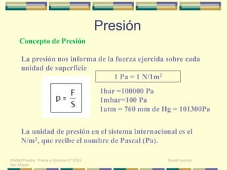 Unidad Fluidos: Física y Química 4 º ESO. David Leunda
San Miguel
Concepto de Presión
La presión nos informa de la fuerza ejercida sobre cada
unidad de superficie
La unidad de presión en el sistema internacional es el
N/m2, que recibe el nombre de Pascal (Pa).
1 Pa = 1 N/1m2
Presión
1bar =100000 Pa
1mbar=100 Pa
1atm = 760 mm de Hg = 101300Pa
 