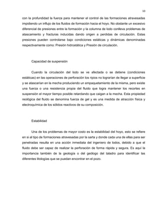 10 
con la profundidad la fuerza para mantener el control de las formaciones atravesadas impidiendo un influjo de los fluidos de formación hacia el hoyo. No obstante un excesivo diferencial de presiones entre la formación y la columna de lodo conlleva problemas de atascamiento y fracturas inducidas dando origen a perdidas de circulación. Estas presiones pueden controlarse bajo condiciones estáticas y dinámicas denominadas respectivamente como: Presión hidrostática y Presión de circulación. 
Capacidad de suspensión 
Cuando la circulación del lodo se ve afectada o se detiene (condiciones estáticas) en las operaciones de perforación los ripios no lograrían de llegar a superficie y se atascarían en la mecha produciendo un empaquetamiento de la misma, pero existe una fuerza o una resistencia propia del fluido que logra mantener los recortes en suspensión el mayor tiempo posible retardando que caigan a la mecha. Esta propiedad reológica del fluido se denomina fuerza de gel y es una medida de atracción física y electroquímica de los sólidos reactivos de su composición. 
Estabilidad 
Una de los problemas de mayor costo es la estabilidad del hoyo, esto se refiere en si al tipo de formaciones atravesadas por la sarta y donde cada una de ellas para ser penetradas resulta en una acción inmediata del ingeniero de lodos, debido a que el fluido debe ser capaz de realizar la perforación de forma rápida y segura. Es aquí la importancia también de la geología o del geólogo del taladro para identificar las diferentes litologías que se puedan encontrar en el pozo. 
 