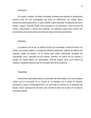 11 
Evaluación 
En cuanto a evaluar, se refiere al análisis constante que requiere la composición química junto con las propiedades del fluido de perforación, las cuales deben combinarse para proporcionar un pozo estable y para atravesar formaciones de forma rápida y segura. Además facilita otros procesos en la perforación como la toma de núcleo, cementación y corrida del revestidor. Es relevante sobre todo cuando nos encontramos en la zona productora mantener bajo control las operaciones. 
Hidráulica 
La potencia con la que se perfora el pozo es transmitida a través del lodo a la mecha y es preciso realizar un programa hidráulico adecuado, tratando de obtener las mayores caídas de presión en la mecha para poder seleccionar variables tan importantes como: velocidad de los chorros, diámetro de orificio de las mechas y caudal, los cuales deben ser optimizados. Además existen otros como fuerza de impacto y caballaje hidráulico que forman parte del mismo programa. 
Flotabilidad 
Esta función está relacionada con el principio de Arquímedes, en el que cualquier cuerpo que es sumergido en un líquido se ve afectado por el factor de flotación perdiendo su peso considerablemente y el cual está en función de la densidad del líquido. Como consecuencia de esto para conocer el peso de la sarta en el lodo se considera calcular 
 