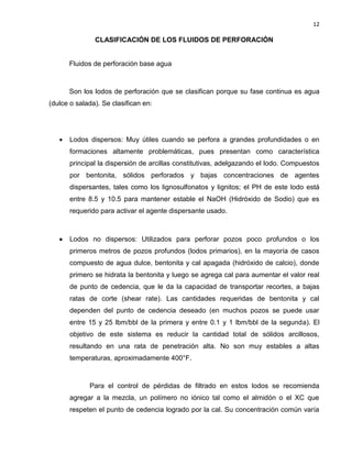 12 
CLASIFICACIÓN DE LOS FLUIDOS DE PERFORACIÓN 
Fluidos de perforación base agua 
Son los lodos de perforación que se clasifican porque su fase continua es agua (dulce o salada). Se clasifican en: 
 Lodos dispersos: Muy útiles cuando se perfora a grandes profundidades o en formaciones altamente problemáticas, pues presentan como característica principal la dispersión de arcillas constitutivas, adelgazando el lodo. Compuestos por bentonita, sólidos perforados y bajas concentraciones de agentes dispersantes, tales como los lignosulfonatos y lignitos; el PH de este lodo está entre 8.5 y 10.5 para mantener estable el NaOH (Hidróxido de Sodio) que es requerido para activar el agente dispersante usado. 
 Lodos no dispersos: Utilizados para perforar pozos poco profundos o los primeros metros de pozos profundos (lodos primarios), en la mayoría de casos compuesto de agua dulce, bentonita y cal apagada (hidróxido de calcio), donde primero se hidrata la bentonita y luego se agrega cal para aumentar el valor real de punto de cedencia, que le da la capacidad de transportar recortes, a bajas ratas de corte (shear rate). Las cantidades requeridas de bentonita y cal dependen del punto de cedencia deseado (en muchos pozos se puede usar entre 15 y 25 lbm/bbl de la primera y entre 0.1 y 1 lbm/bbl de la segunda). El objetivo de este sistema es reducir la cantidad total de sólidos arcillosos, resultando en una rata de penetración alta. No son muy estables a altas temperaturas, aproximadamente 400°F. 
Para el control de pérdidas de filtrado en estos lodos se recomienda agregar a la mezcla, un polímero no iónico tal como el almidón o el XC que respeten el punto de cedencia logrado por la cal. Su concentración común varía  