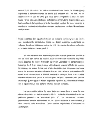 13 
entre 0.5 y 0.75 lbm/bbl. No toleran contaminaciones salinas de 10,000 ppm y superiores o contaminaciones de calcio que excedan las 100 ppm. No es recomendado el uso de CMC que actúa como adelgazante a ratas de corte bajas. Pero a altas velocidades de corte (común en la tubería de perforación y en las boquillas de la broca) aumenta la viscosidad efectiva del lodo, elevando la resistencia friccional requiriéndose mayores presiones de bombeo. No contienen adelgazantes. 
 Bajos en sólidos: Son aquellos lodos en los cuales la cantidad y tipos de sólidos son estrictamente controlados. Estos no deben presentar porcentajes en volumen de sólidos totales por encima de 10% y la relación de sólidos perforados a bentonita, debe ser menor que 2:1. 
En años recientes han aparecido productos nuevos que hacen práctico el uso de lodos con cloruro de potasio, cuya concentración de cloruro de potasio usada depende del tipo de formación a perforar. Los lodos con concentraciones bajas (de 5 a 7 % en peso de agua utilizada para preparar el lodo) se usan en formaciones de shales firmes o de shales inestables que contengan muy poca esmectita y en arenas potencialmente ricas en hidrocarburos que pueden sufrir daños en su permeabilidad al ponerse en contacto con agua dulce. Los lodos con concentraciones altas (de 10 a 20 % en peso de agua) se utilizan para perforar shales tipo gumbo (que se hacen pegajosos y pierden su porosidad al contacto con el agua dulce), y para perforar “shales” ricos en esmectita. 
La composición básica de estos lodos es: agua dulce o agua de mar, cloruro de potasio, un polímero para inhibición ( poliacrilamida generalmente), un polímero generador de viscosidad (tipo XC con frecuencia), bentonita prehidratada, almidón estabilizado o CMC, potasa cáustica o soda cáustica, y otros aditivos como lubricantes. Como factores importantes a considerar se contemplan: 
 