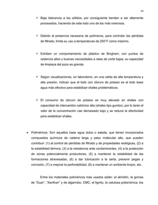 14 
 Baja tolerancia a los sólidos, por consiguiente tienden a ser altamente procesados, haciendo de este lodo uno de los más onerosos. 
 Debido al presencia necesaria de polímeros, para controlar las pérdidas de filtrado, limita su uso a temperaturas de 250°F como máximo. 
 Exhiben un comportamiento de plástico de Bingham, con puntos de cedencia altos y buenas viscosidades a ratas de corte bajas; su capacidad de limpieza del pozo es grande. 
 Según visualizaciones, en laboratorio, en una celda de alta temperatura y alta presión, indican que el lodo con cloruro de potasio es el lodo base agua más efectivo para estabilizar shales problemáticos. 
 El consumo de cloruro de potasio es muy elevado en shales con capacidad de intercambio catiónico alta (shales tipo gumbo), por lo tanto el valor de la concentración cae demasiado bajo y se reduce la efectividad para estabilizar shales. 
 Poliméricos: Son aquellos base agua dulce o salada, que tienen incorporados compuestos químicos de cadena larga y peso molecular alto, que pueden contribuir: (1) al control de pérdidas de filtrado y de propiedades reológicas, (2) a la estabilidad térmica, (3) a la resistencia ante contaminantes, (4) a la protección de zonas potencialmente productoras, (5) a mantener la estabilidad de las formaciones atravesadas, (6) a dar lubricación a la sarta, prevenir pegas y corrosión, (7) a mejorar la perforabilidad, (8) a mantener un ambiente limpio, etc. 
Entre los materiales poliméricos más usados están: el almidón, la gomas de “Guar”, “Xanthan” y de algarrobo, CMC, el lignito, la celulosa polianiónica, los  