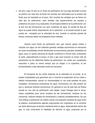 16 
 De aire o gas: El aire es un fluido de perforación de muy baja densidad cuando se perfora con este tipo de fluido los recortes son eliminados por la presión del fluido que es inyectada en el pozo. Son muchas las ventajas que se tienen en este tipo de perforación, pero también hay requerimientos de equipos y problemas de pozos muy especiales. El principal problema de la perforación con el aire son las formaciones con gran contiendo de agua. El caudal de flujo de agua se puede tolerar dependiendo de la operación; si el caudal excede lo que puede ser manejado por la velocidad de aire, durante un periodo grande de tiempo, entonces deben de emplearse otros métodos. 
Usando como fluido de perforación aire, gas natural, gases inertes o mezclas con agua, se han obtenido grandes ventajas económicas en secciones de rocas consolidadas donde difícilmente se encontrarían grandes cantidades de agua, pues un aporte adicional de líquido contribuiría a formar lodo, embotando la sarta, especialmente la broca; el aire o gas seco proveen la mayor rata de penetración de los diferentes fluidos de perforación, los cortes son usualmente reducidos a polvo al mismo tiempo que se dirigen a la superficie, al ser bombardeados a alta velocidad contra los tool joints. 
El transporte de los cortes depende de la velocidad en el anular, al no poseer propiedades que garanticen por sí mismas la suspensión de los cortes o sólidos transportados; siendo no recomendable su uso ante paredes de pozo inestables, formaciones productoras de agua, formaciones con alta presión de poro y adversos factores económicos. En general el uso de este tipo de fluidos resulta en una rata de perforación más rápida, mayor footage para la broca, mayor posibilidad para tomar pruebas de las formaciones, limpieza de los corazones, mejores trabajos de cementación y mejores completamientos. Se usa mist drilling o perforación de niebla cuando una pequeña cantidad de agua entra al sistema, eventualmente agentes espumantes son inyectados en la corriente por tanto disminuyen la tensión interfacial entre el agua, dispersándola dentro del gas, lo cual incrementa la habilidad de eliminar el agua producida por la  