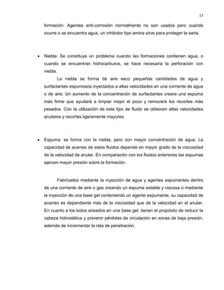 17 
formación. Agentes anti-corrosión normalmente no son usados pero cuando ocurre o se encuentra agua, un inhibidor tipo amina sirve para proteger la sarta. 
 Niebla: Se constituye un problema cuando las formaciones contienen agua, o cuando se encuentran hidrocarburos, se hace necesaria la perforación con niebla. 
La niebla se forma de aire seco pequeñas cantidades de agua y surfactantes espumosos inyectados a altas velocidades en una corriente de agua o de aire. Un aumento de la concentración de surfactantes creara una espuma más firme que ayudará a limpiar mejor el pozo y removerá los recortes más pesados. Con la utilización de este tipo de fluido se obtienen altas velocidades anulares y recortes ligeramente mayores. 
 Espuma: se forma con la niebla, pero con mayor concentración de agua. La capacidad de acarreo de estos fluidos depende en mayor grado de la viscosidad de la velocidad de anular. En comparación con los fluidos anteriores las espumas ejercen mayor presión sobre la formación. 
Fabricados mediante la inyección de agua y agentes espumantes dentro de una corriente de aire o gas creando un espuma estable y viscosa o mediante la inyección de una base gel conteniendo un agente espumante, su capacidad de acarreo es dependiente más de la viscosidad que de la velocidad en el anular. En cuanto a los lodos aireados en una base gel, tienen el propósito de reducir la cabeza hidrostática y prevenir pérdidas de circulación en zonas de baja presión, además de incrementar la rata de penetración. 
 