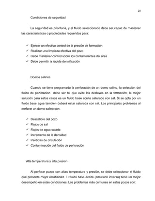 20 
Condiciones de seguridad 
La seguridad es prioritaria, y el fluido seleccionado debe ser capaz de mantener las características o propiedades requeridas para: 
 Ejercer un efectivo control de la presión de formación 
 Realizar una limpieza efectiva del pozo 
 Debe mantener control sobre los contaminantes del área 
 Debe permitir la rápida densificación 
Domos salinos 
Cuando se tiene programado la perforación de un domo salino, la selección del fluido de perforación debe ser tal que evite los deslaves en la formación, la mejor solución para estos casos es un fluido base aceite saturado con sal. Si se opta por un fluido base agua también deberá estar saturada con sal. Los principales problemas al perforar un domo salino son: 
 Descalibre del pozo 
 Flujos de sal 
 Flujos de agua salada 
 Incremento de la densidad 
 Perdidas de circulación 
 Contaminación del fluido de perforación 
Alta temperatura y alta presión 
Al perforar pozos con altas temperatura y presión, se debe seleccionar el fluido que presente mejor estabilidad. El fluido base aceite (emulsión inversa) tiene un mejor desempeño en estas condiciones. Los problemas más comunes en estos pozos son:  