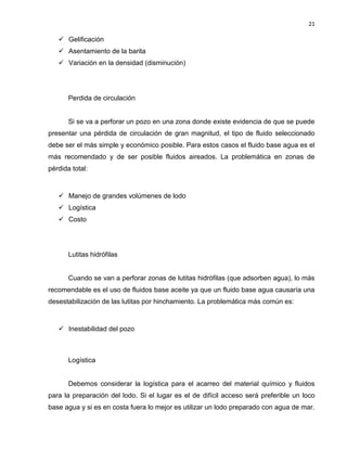21 
 Gelificación 
 Asentamiento de la barita 
 Variación en la densidad (disminución) 
Perdida de circulación 
Si se va a perforar un pozo en una zona donde existe evidencia de que se puede presentar una pérdida de circulación de gran magnitud, el tipo de fluido seleccionado debe ser el más simple y económico posible. Para estos casos el fluido base agua es el más recomendado y de ser posible fluidos aireados. La problemática en zonas de pérdida total: 
 Manejo de grandes volúmenes de lodo 
 Logística 
 Costo 
Lutitas hidrófilas 
Cuando se van a perforar zonas de lutitas hidrófilas (que adsorben agua), lo más recomendable es el uso de fluidos base aceite ya que un fluido base agua causaría una desestabilización de las lutitas por hinchamiento. La problemática más común es: 
 Inestabilidad del pozo 
Logística 
Debemos considerar la logística para el acarreo del material químico y fluidos para la preparación del lodo. Si el lugar es el de difícil acceso será preferible un loco base agua y si es en costa fuera lo mejor es utilizar un lodo preparado con agua de mar.  