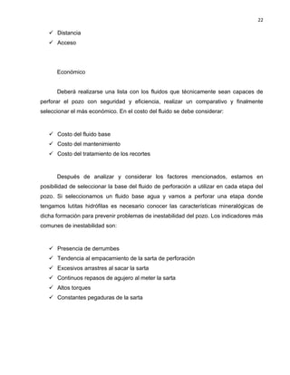 22 
 Distancia 
 Acceso 
Económico 
Deberá realizarse una lista con los fluidos que técnicamente sean capaces de perforar el pozo con seguridad y eficiencia, realizar un comparativo y finalmente seleccionar el más económico. En el costo del fluido se debe considerar: 
 Costo del fluido base 
 Costo del mantenimiento 
 Costo del tratamiento de los recortes 
Después de analizar y considerar los factores mencionados, estamos en posibilidad de seleccionar la base del fluido de perforación a utilizar en cada etapa del pozo. Si seleccionamos un fluido base agua y vamos a perforar una etapa donde tengamos lutitas hidrófilas es necesario conocer las características mineralógicas de dicha formación para prevenir problemas de inestabilidad del pozo. Los indicadores más comunes de inestabilidad son: 
 Presencia de derrumbes 
 Tendencia al empacamiento de la sarta de perforación 
 Excesivos arrastres al sacar la sarta 
 Continuos repasos de agujero al meter la sarta 
 Altos torques 
 Constantes pegaduras de la sarta 
 