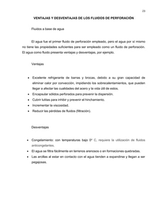 23 
VENTAJAS Y DESVENTAJAS DE LOS FLUIDOS DE PERFORACIÓN 
Fluidos a base de agua 
El agua fue el primer fluido de perforación empleado, pero el agua por sí mismo no tiene las propiedades suficientes para ser empleado como un fluido de perforación. El agua como fluido presenta ventajas y desventajas, por ejemplo. 
Ventajas 
 Excelente refrigerante de barras y brocas, debido a su gran capacidad de eliminar calor por convección, impidiendo los sobrecalentamientos, que pueden llegar a afectar las cualidades del acero y la vida útil de estos. 
 Encapsular sólidos perforados para prevenir la dispersión. 
 Cubrir lutitas para inhibir y prevenir el hinchamiento. 
 Incrementar la viscosidad. 
 Reducir las pérdidas de fluidos (filtración). 
Desventajas 
 Congelamiento: con temperaturas bajo 0º C, requiere la utilización de fluidos anticongelantes. 
 El agua se filtra fácilmente en terrenos arenosos o en formaciones quebradas. 
 Las arcillas al estar en contacto con el agua tienden a expandirse y llegan a ser pegajosas. 
 