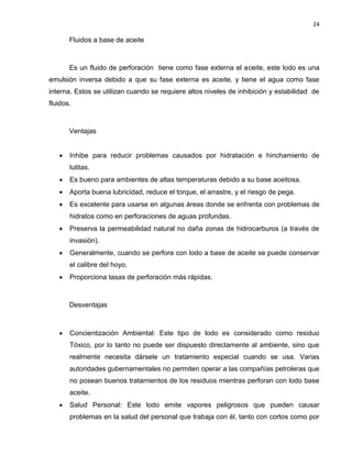 24 
Fluidos a base de aceite 
Es un fluido de perforación tiene como fase externa el aceite, este lodo es una emulsión inversa debido a que su fase externa es aceite, y tiene el agua como fase interna. Estos se utilizan cuando se requiere altos niveles de inhibición y estabilidad de fluidos. 
Ventajas 
 Inhibe para reducir problemas causados por hidratación e hinchamiento de lutitas. 
 Es bueno para ambientes de altas temperaturas debido a su base aceitosa. 
 Aporta buena lubricidad, reduce el torque, el arrastre, y el riesgo de pega. 
 Es excelente para usarse en algunas áreas donde se enfrenta con problemas de hidratos como en perforaciones de aguas profundas. 
 Preserva la permeabilidad natural no daña zonas de hidrocarburos (a través de invasión). 
 Generalmente, cuando se perfora con lodo a base de aceite se puede conservar el calibre del hoyo. 
 Proporciona tasas de perforación más rápidas. 
Desventajas 
 Concientización Ambiental: Este tipo de lodo es considerado como residuo Tóxico, por lo tanto no puede ser dispuesto directamente al ambiente, sino que realmente necesita dársele un tratamiento especial cuando se usa. Varias autoridades gubernamentales no permiten operar a las compañías petroleras que no posean buenos tratamientos de los residuos mientras perforan con lodo base aceite. 
 Salud Personal: Este lodo emite vapores peligrosos que pueden causar problemas en la salud del personal que trabaja con él, tanto con cortos como por  