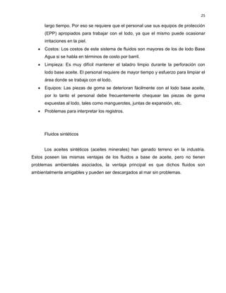 25 
largo tiempo. Por eso se requiere que el personal use sus equipos de protección (EPP) apropiados para trabajar con el lodo, ya que el mismo puede ocasionar irritaciones en la piel. 
 Costos: Los costos de este sistema de fluidos son mayores de los de lodo Base Agua si se habla en términos de costo por barril. 
 Limpieza: Es muy difícil mantener el taladro limpio durante la perforación con lodo base aceite. El personal requiere de mayor tiempo y esfuerzo para limpiar el área donde se trabaja con el lodo. 
 Equipos: Las piezas de goma se deterioran fácilmente con el lodo base aceite, por lo tanto el personal debe frecuentemente chequear las piezas de goma expuestas al lodo, tales como manguerotes, juntas de expansión, etc. 
 Problemas para interpretar los registros. 
Fluidos sintéticos 
Los aceites sintéticos (aceites minerales) han ganado terreno en la industria. Estos poseen las mismas ventajas de los fluidos a base de aceite, pero no tienen problemas ambientales asociados, la ventaja principal es que dichos fluidos son ambientalmente amigables y pueden ser descargados al mar sin problemas. 
 