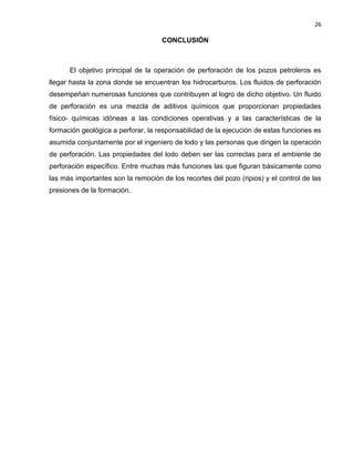 26 
CONCLUSIÓN 
El objetivo principal de la operación de perforación de los pozos petroleros es llegar hasta la zona donde se encuentran los hidrocarburos. Los fluidos de perforación desempeñan numerosas funciones que contribuyen al logro de dicho objetivo. Un fluido de perforación es una mezcla de aditivos químicos que proporcionan propiedades físico- químicas idóneas a las condiciones operativas y a las características de la formación geológica a perforar, la responsabilidad de la ejecución de estas funciones es asumida conjuntamente por el ingeniero de lodo y las personas que dirigen la operación de perforación. Las propiedades del lodo deben ser las correctas para el ambiente de perforación específico. Entre muchas más funciones las que figuran básicamente como las más importantes son la remoción de los recortes del pozo (ripios) y el control de las presiones de la formación. 
 