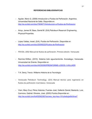 27 
REFERENCIAS BIBLIOGRAFICAS 
- Aguilar, Mario G. (2008) Introducción a Fluidos de Perforación. Argentina. Universidad Nacional de Salta. Disponible en: 
http://es.scribd.com/doc/7904671/Introduccion-a-Fluidos-de-Perforacion 
- Amyx, James W; Bass, Daniel M. (S/A) Petroleum Reservoir Engineering. 
Physical Properties. 
- López Valdez, Israel. (S/A). Fluidos de Perforación. Disponible en: 
http://es.scribd.com/doc/25599222/Fluidos-de-Perforacion 
- PDVSA, 2002 Manual de fluidos de perforación. Primera edición. Venezuela 
- Ramírez Willher, (2010). Sistema lodo agua-bentonita. Anzoategui, Venezuela. Universidad de Oriente. Disponible en: 
http://es.scribd.com/doc/44236390/PREINFORME-LODOS-1-WILLHER 
- T.K. Derry; Trevor, Williams Historia de la Tecnología 
- Venezuela Petroleum Technology. (S/A) Manual técnico para ingenieros en fluidos de perforación nivel básico. Venezuela 
- Viani, Mary Cruz; Pérez Adanies; Fuentes José; Gallardo Daniel; Bastardo, Luis; Carmona, Gabriel; Olivares, José. (2005) Fluidos.Disponible en: 
http://es.scribd.com/full/52562363?access_key=key-1fi1yfaxbqjia0tn5mw7 
 