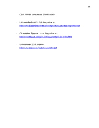 28 
Otras fuentes consultadas S/año S/autor: 
- Lodos de Perforación. S/A. Disponible en: 
http://www.slideshare.net/daviddesing/semana2-fluidos-de-perforacion 
- Oil and Gas. Tipos de Lodos. Disponible en: 
http://oilworld2008.blogspot.com/2009/01/tipos-de-lodos.html 
- Universidad CEDIP. México 
http://www.cedip.edu.mx/tomos/tomo03.pdf 
