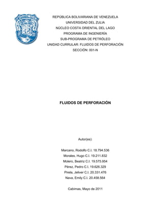 REPÚBLICA BOLIVARIANA DE VENEZUELA 
UNIVERSIDAD DEL ZULIA 
NÚCLEO COSTA ORIENTAL DEL LAGO 
PROGRAMA DE INGENIERÍA 
SUB-PROGRAMA DE PETRÓLEO 
UNIDAD CURRULAR: FLUIDOS DE PERFORACIÓN 
SECCIÓN: 001-N 
FLUIDOS DE PERFORACIÓN 
Autor(es): 
Marcano, Rodolfo C.I. 18.794.536 
Morales, Hugo C.I. 19.211.832 
Molero, Beatriz C.I. 19.575.954 
Pérez, Pedro C.I. 19.626.329 
Pirela, Jeliver C.I. 20.331.476 
Nava, Emily C.I. 20.458.564 
Cabimas, Mayo de 2011  