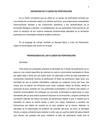 6 
DEFINICIÓN DE FLUIDOS DE PERFORACIÓN 
Es un fluido circulatorio que se utiliza en un equipo de perforación formado por una mezcla de un solvente (base) con aditivos químicos, que proporcionan propiedades físico-químicas idóneas a las condiciones operativas y las características de la formación litológica a perforar. La estabilización de sus parámetros físico-químicos, así como la variación de los mismos mediante contaminantes liberados en la formación perforada son controladas mediante análisis continuos. 
En el lenguaje de campo, también es llamado Barro o Lodo de Perforación, según la terminología más común en el lugar. 
PROPIEDADES DE LOS FLUIDOS DE PERFORACIÓN 
Densidad 
Para todos los propósitos prácticos la densidad de un fluido de perforación es su peso en una unidad específica de volumen la cual es comúnmente expresada en libras por galón (lpg) o libras por pie cúbico (pcf). Un adecuado control de esta propiedad es sumamente importante durante la perforación el fluido de perforación debe tener una densidad tal que la presión hidrostática originada en cualquier punto del hoyo sea mayor que la presión de formación para evitar cualquier influjo de fluidos desde la formación al pozo evitando así una arremetida (controlable) o en efecto más dañino un reventón (incontrolable). Sin embargo, por otro lado, la densidad no debe tener un valor demasiado alto ya que podría ocasionar fracturas en la formación y originar perdidas de circulación además de reducir las tasas de penetración debido a que a medida que la densidad es mayor la mecha tiende a sufrir una mayor resistencia a penetrar las formaciones por efecto de presión en la cara posterior de la misma. Además la densidad es la responsable de sostener las paredes del pozo, es decir, la densidad brinda un apoyo suficiente para sostener y evitar que se suprima parte del apoyo lateral que ofrecen las paredes del pozo mediante el lodo de perforación hasta que el  
