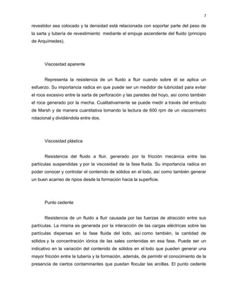 7 
revestidor sea colocado y la densidad está relacionada con soportar parte del peso de la sarta y tubería de revestimiento mediante el empuje ascendente del fluido (principio de Arquímedes). 
Viscosidad aparente 
Representa la resistencia de un fluido a fluir cuando sobre él se aplica un esfuerzo. Su importancia radica en que puede ser un medidor de lubricidad para evitar el roce excesivo entre la sarta de perforación y las paredes del hoyo, así como también el roce generado por la mecha. Cualitativamente se puede medir a través del embudo de Marsh y de manera cuantitativa tomando la lectura de 600 rpm de un viscosímetro rotacional y dividiéndola entre dos. 
Viscosidad plástica 
Resistencia del fluido a fluir, generado por la fricción mecánica entre las partículas suspendidas y por la viscosidad de la fase fluida. Su importancia radica en poder conocer y controlar el contenido de sólidos en el lodo, así como también generar un buen acarreo de ripios desde la formación hacia la superficie. 
Punto cedente 
Resistencia de un fluido a fluir causada por las fuerzas de atracción entre sus partículas. La misma es generada por la interacción de las cargas eléctricas sobre las partículas dispersas en la fase fluida del lodo, así como también, la cantidad de sólidos y la concentración iónica de las sales contenidas en esa fase. Puede ser un indicativo en la variación del contenido de sólidos en el lodo que pueden generar una mayor fricción entre la tubería y la formación, además, de permitir el conocimiento de la presencia de ciertos contaminantes que puedan flocular las arcillas. El punto cedente  