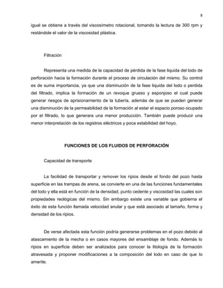 8 
igual se obtiene a través del viscosímetro rotacional, tomando la lectura de 300 rpm y restándole el valor de la viscosidad plástica. 
Filtración 
Representa una medida de la capacidad de pérdida de la fase liquida del lodo de perforación hacia la formación durante el proceso de circulación del mismo. Su control es de suma importancia, ya que una disminución de la fase liquida del lodo o perdida del filtrado, implica la formación de un revoque grueso y esponjoso el cual puede generar riesgos de aprisionamiento de la tubería, además de que se pueden generar una disminución de la permeabilidad de la formación al estar el espacio poroso ocupado por el filtrado, lo que generara una menor producción. También puede producir una menor interpretación de los registros eléctricos y poca estabilidad del hoyo. 
FUNCIONES DE LOS FLUIDOS DE PERFORACIÓN 
Capacidad de transporte 
La facilidad de transportar y remover los ripios desde el fondo del pozo hasta superficie en las trampas de arena, se convierte en una de las funciones fundamentales del lodo y ella está en función de la densidad, punto cedente y viscosidad las cuales son propiedades reológicas del mismo. Sin embargo existe una variable que gobierna el éxito de esta función llamada velocidad anular y que está asociado al tamaño, forma y densidad de los ripios. 
De verse afectada esta función podría generarse problemas en el pozo debido al atascamiento de la mecha o en casos mayores del ensamblaje de fondo. Además lo ripios en superficie deben ser analizados para conocer la litología de la formación atravesada y proponer modificaciones a la composición del lodo en caso de que lo amerite.  