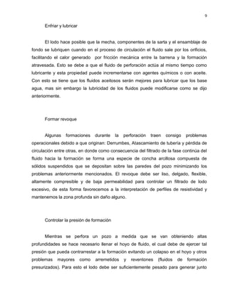 9 
Enfriar y lubricar 
El lodo hace posible que la mecha, componentes de la sarta y el ensamblaje de fondo se lubriquen cuando en el proceso de circulación el fluido sale por los orificios, facilitando el calor generado por fricción mecánica entre la barrena y la formación atravesada. Esto se debe a que el fluido de perforación actúa al mismo tiempo como lubricante y esta propiedad puede incrementarse con agentes químicos o con aceite. Con esto se tiene que los fluidos aceitosos serán mejores para lubricar que los base agua, mas sin embargo la lubricidad de los fluidos puede modificarse como se dijo anteriormente. 
Formar revoque 
Algunas formaciones durante la perforación traen consigo problemas operacionales debido a que originan: Derrumbes, Atascamiento de tubería y pérdida de circulación entre otras, en donde como consecuencia del filtrado de la fase continúa del fluido hacia la formación se forma una especie de concha arcillosa compuesta de sólidos suspendidos que se depositan sobre las paredes del pozo minimizando los problemas anteriormente mencionados. El revoque debe ser liso, delgado, flexible, altamente compresible y de baja permeabilidad para controlar un filtrado de lodo excesivo, de esta forma favorecemos a la interpretación de perfiles de resistividad y mantenemos la zona profunda sin daño alguno. 
Controlar la presión de formación 
Mientras se perfora un pozo a medida que se van obteniendo altas profundidades se hace necesario llenar el hoyo de fluido, el cual debe de ejercer tal presión que pueda contrarrestar a la formación evitando un colapso en el hoyo y otros problemas mayores como arremetidos y reventones (fluidos de formación presurizados). Para esto el lodo debe ser suficientemente pesado para generar junto  
