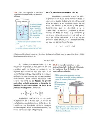 PRESIÓN, PROFUNDIDAD Y LEY DE PASCAL

                                                     Si se pudiera despreciar el peso del fluido,
                                             la presión en un fluido es la misma en todo su
                                             volumen. Se puede deducir una relación general
                                             entre la presión      en cualquier punto de un
                                             fluido en reposo y la altura           del punto.
                                             Supondremos que la densidad ρ y la
                                             aceleración, debida a la gravedad          son las
                                             mismas en todo el fluido. Si          aumenta,
                                             disminuye; dicho de otra forma, al subir en el
                                             fluido la presión disminuye. Si p1 y p2 son las
                                             presiones en las alturas y1 y y2 respectivamente,
                                             y si ρ y son constantes, entonces:




Esta ecuación al expresarse en términos de la profundidad bajo la superficie de un fluido,
puede resultar útil. Entonces:



      La presión    a una profundidad h es
mayor que la presión    la superficie, en una
cantidad      . La forma del recipiente no
importa. Esta ecuación nos dice que, si se
aumenta la presión    , la presión a cualquier
profundidad aumenta en la misma cantidad
exactamente. Blaise Pascal, reconoció este
hecho y le llamó ley de Pascal: “La presión
aplicada a un fluido encerrado se transmite sin
disminución a todas las partes del fluido y las
paredes del recipiente”. Entonces:

                ⃗⃗⃗   ⃗⃗⃗⃗
                             ⃗⃗⃗⃗     ⃗⃗⃗


        El elevador hidráulico es un dispositivo
multiplicador de la fuerza con un factor de
multiplicación igual al cociente de las áreas de
los pistones. Las sillas de los dentistas, los gatos
hidráulicos para autos, muchos elevadores y los
frenos hidráulicos usan este principio.
 