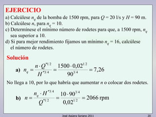 EJERCICIO 
a) Calcúlese nq de la bomba de 1500 rpm, para Q = 20 l/s y H = 90 m. 
b) Calcúlese n, para nq = 10. 
c) Determínese el mínimo número de rodetes para que, a 1500 rpm, nq 
sea superior a 10. 
d) Si para mejor rendimiento fijamos un mínimo nq = 16, calcúlese 
el número de rodetes. 
Solución 
7,26 
1 2 
1500 0,02 
90 
3 4 
10 90 
1 2 
José Agüera Soriano 2011 20 
*1 2 
n n Q q 
*3 4 
= 
⋅ 
= 
⋅ 
= 
H 
No llega a 10, por lo que habría que aumentar n o colocar dos rodetes. 
2066 rpm 
0,02 
3 4 
*3 4 
n H 
*1 2 
= 
⋅ 
= 
⋅ 
= 
Q 
n q 
a) 
b) 
 