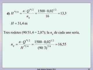 13,3 
*1 2 1500 ⋅ 
0,021 2 
H n Q 
*3 4 = 
16 
1500 0,02 
1 2 
José Agüera Soriano 2011 22 
= 
⋅ 
= 
nq 
H = 31,4m 
Tres rodetes (90/31,4 = 2,87); la nq de cada uno sería, 
16,55 
(90 3) 
3 4 
*1 2 
n n Q q 
*3 4 
= 
⋅ 
= 
⋅ 
= 
H 
d) 
 