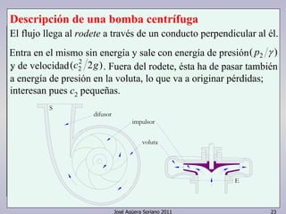 Descripción de una bomba centrífuga 
El flujo llega al rodete a través de un conducto perpendicular al él. 
Entra en el mismo sin energía y sale con energía de presión 
.y d e v e l o c i d a d . Fuera del rodete, ésta ha de pasar también 
a energía de presión en la voluta, lo que va a originar pérdidas; 
interesan pues c2 pequeñas. 
E 
José Agüera Soriano 2011 23 
S 
impulsor 
difusor 
voluta 
( p2 γ ) 
( 2 2 ) 
c2 g 
 