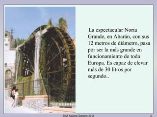 La espectacular Noria 
Grande, en Abarán, con sus 
12 metros de diámetro, pasa 
por ser la más grande en 
funcionamiento de toda 
Europa. Es capaz de elevar 
más de 30 litros por 
segundo.. 
José Agüera Soriano 2011 3 
 