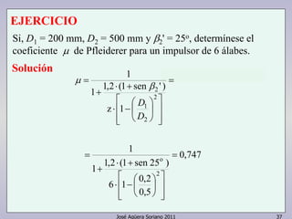 EJERCICIO 
Si, D1 = 200 mm, D2 = 500 mm y β2 
' = 25o, determínese el 
coeficiente μ de Pfleiderer para un impulsor de 6 álabes. 
Solución 
0,747 
1 
⋅ + 
1 1,2 (1 sen ' ) 
 
1 
 
z 1 
 
o 
2 
2 
D 
1 
2 
 
⋅ + 
1 1,2 (1 sen 25 ) 
 
6 1 0,2 
0,5 
2 
= 
   
⋅ −  
  
 
 
 
 
José Agüera Soriano 2011 37 
+ 
= 
= 
  
  
 
 
⋅ − 
+ 
= 
D 
β 
μ 
 