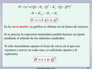 H (c' a'Q) K Q2 K (Q Q*)2 = + ⋅ − r ⋅ − c ⋅ − 
H = Ht,z − Hr − Hc 
H = c + b ⋅Q + a ⋅Q2 
Es la curva motriz; su gráfica se obtiene en un banco de ensayos. 
Si se precisa la expresión matemática podría hacerse un ajuste 
mediante el método de los mínimos cuadrados. 
Si sólo necesitamos ajustar el trozo de curva en el que nos 
vayamos a mover en cada caso, es suficiente ajustar a la 
expresión, 
H = c + a ⋅Q2 
José Agüera Soriano 2011 40 
 