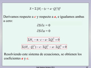 S = Σ [Hi − (c + a · Qi 
2)]2 
Derivamos respecto a c y respecto a a, e igualamos ambas 
a cero: 
∂S/∂c = 0 
∂S/∂a = 0 
n 2 0 
ΣHi − ⋅ c − a ⋅ ΣQi = 
( ) 4 0 
i 
2 
i 
José Agüera Soriano 2011 42 
2 
Σ Hi ⋅Qi − c ⋅ ΣQ − a ⋅ ΣQ = 
Resolviendo este sistema de ecuaciones, se obtienen los 
coeficientes a y c. 
 