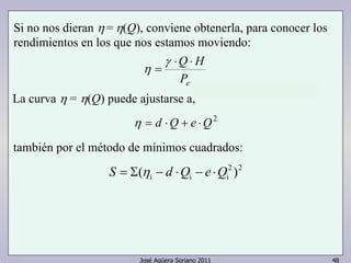Si no nos dieran η = η(Q), conviene obtenerla, para conocer los 
rendimientos en los que nos estamos moviendo: 
⋅Q⋅ H 
Pe 
η 
= 
γ 
La curva η = η(Q) puede ajustarse a, 
η = d ⋅Q + e ⋅Q2 
también por el método de mínimos cuadrados: 
2 2 
i i i S = Σ(η − d ⋅Q − e ⋅Q ) 
José Agüera Soriano 2011 48 
 