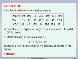 EJERCICIO 
En la bomba del ejercicio anterior, tenemos: 
Q m3/h 50 100 150 200 250 275 300 
H m 53 50 47 42,5 36 32 27,5 
Pe CV 35 38 40,5 43 45,5 46,5 48 
a) Calcúlense P = P(Q) y η = η(Q). Estímese también el caudal 
Q* de diseño. 
b) Determínense los coeficientes d y e: 
η = d ⋅Q + e ⋅Q2 
ajustados a los 5 últimos puntos, y obténgase el caudal Q* de 
diseño. 
Solución 
José Agüera Soriano 2011 50 
 