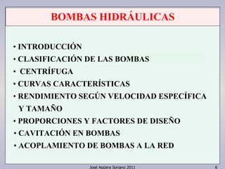 BOMBAS HIDRÁULICAS 
• INTRODUCCIÓN 
• CLASIFICACIÓN DE LAS BOMBAS 
• CENTRÍFUGA 
• CURVAS CARACTERÍSTICAS 
• RENDIMIENTO SEGÚN VELOCIDAD ESPECÍFICA 
Y TAMAÑO 
• PROPORCIONES Y FACTORES DE DISEÑO 
• CAVITACIÓN EN BOMBAS 
• ACOPLAMIENTO DE BOMBAS A LA RED 
José Agüera Soriano 2011 6 
 