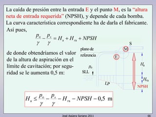 La caída de presión entre la entrada E y el punto M, es la “altura 
neta de entrada requerida” (NPSH), y depende de cada bomba. 
La curva característica correspondiente ha de darla el fabricante. 
Así pues, 
p p H H NPSH 
− s = + + a a 
plano de 
referencia 
Ha 
Hra 
HrEM 
LP 
po 
M 
S 
E 
SLL 
r 
a H ≤ p − p − H − NPSH − r 
José Agüera Soriano 2011 66 
o 
γ γ 
de donde obtendríamos el valor 
de la altura de aspiración en el 
límite de cavitación; por segu-ridad 
se le aumenta 0,5 m: 
0,5 m a 
o 
sγ 
γ 
NPSH 
 