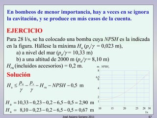 En bombeos de menor importancia, hay a veces en se ignora 
la cavitación, y se produce en más casos de la cuenta. 
EJERCICIO 
Para 28 l/s, se ha colocado una bomba cuya NPSH es la indicada 
en la figura. Hállese la máxima Ha (ps/γ = 0,023 m), 
a) a nivel del mar (pa/γ = 10,33 m) 
b) a una altitud de 2000 m (pa/γ = 8,10 m) 
Hra (incluidos accesorios) = 0,2 m. 
Solución 
a H ≤ p − p − H − NPSH − r 
0,5 m a 
m NPSHr 
8 
6 
4 
2 
28 
José Agüera Soriano 2011 67 
o 
sγ 
γ 
Ha = 10,33− 0,23− 0,2 − 6,5 − 0,5 = 2,90 m 
1 
Ha = 8,10 − 0,23− 0,2 − 6,5 − 0,5 = 0,67 m 10 15 20 25 30 
l/s 
6,5 
 