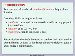 INTRODUCCIÓN 
Reservaremos el nombre de bomba hidráulica a la que eleva 
líquidos. 
Cuando el fluido es un gas, se llama: 
• ventilador, cuando el incremento de presión es muy pequeño: 
hasta 0,07 bar 
• soplante, entre 0,07 y 3 bar 
• compresor, cuando supera los 3 bar. 
Pocos técnicos diseñarán bombas; en cambio, casi todos tendrán 
que utilizarlas. A éstos va fundamentalmente dirigido el estudio 
que se hace a continuación. 
José Agüera Soriano 2011 7 
 