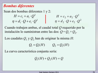 Los caudales Q1 y Q2 han de originar la misma H: 
La curva característica conjunta sería: 
José Agüera Soriano 2011 79 
Bombas diferentes 
2 
1 1 H = c + a ⋅Q 
2 
1 1 η = d ⋅Q + e ⋅Q 
2 
H = c2 + a2 ⋅Q 
2 
η = d2 ⋅Q + e2 ⋅Q 
Sean dos bombas diferentes 1 y 2: 
Cuando trabajen ambas, el caudal total Q requerido por la 
instalación lo suministran entre las dos: Q = Q1 + Q2. 
Q1 = Q1(H) Q2 = Q2 (H) 
Q1 (H) + Q2 (H) = Q 
 