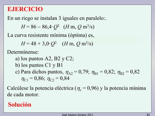 EJERCICIO 
En un riego se instalan 3 iguales en paralelo:. 
H = 86 − 86,4·Q2 (H m, Q m3/s) 
La curva resistente mínima (óptima) es, 
H = 48 + 3,0·Q2 (H m, Q m3/s) 
José Agüera Soriano 2011 83 
Determínense: 
a) los puntos A2, B2 y C2; 
b) los puntos C1 y B1 
c) Para dichos puntos, ηA2 = 0,79; ηB1 = 0,82; ηB2 = 0,82 
ηC1 = 0,86; ηC2 = 0,84 
Calcúlese la potencia eléctrica ( ηe = 0,96) y la potencia mínima 
de cada motor. 
Solución 
 