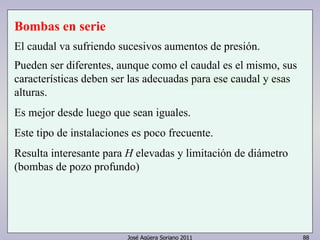 Bombas en serie 
El caudal va sufriendo sucesivos aumentos de presión. 
Pueden ser diferentes, aunque como el caudal es el mismo, sus 
características deben ser las adecuadas para ese caudal y esas 
alturas. 
Es mejor desde luego que sean iguales. 
Este tipo de instalaciones es poco frecuente. 
Resulta interesante para H elevadas y limitación de diámetro 
(bombas de pozo profundo) 
José Agüera Soriano 2011 88 
 